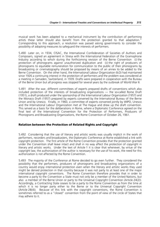 Chapter 5 - International Treaties and Conventions on Intellectual Property   315




musical work has been adapted to a mechanical instrument by the contribution of performing
artists these latter should also benefit from the protection granted to that adaptation.”
Corresponding to this approach, a resolution was passed asking governments to consider the
possibility of adopting measures to safeguard the interests of performers.

5.490 Later on, in 1934, CISAC, the International Confederation of Societies of Authors and
Composers, signed an agreement in Stresa with the International Federation of the Gramophone
Industry according to which during the forthcoming revision of the Berne Convention (i) the
protection of phonograms against unauthorized duplication and (ii) the right of producers of
phonograms to equitable remuneration for communication to the public of their phonograms by
broadcasting or cinematography should be proposed by means of an annex to be added to the
Berne Convention. On the other hand, the International Labour Organization (ILO) had maintained
since 1926 a continuing interest in the protection of performers and the problem was considered at
a meeting in Samaden, Switzerland, in 1939. Drafts were prepared in cooperation with the Bureau
of the Berne Union but all progress was stopped for several years by the outbreak of World War II.

5.491 After the war, different committees of experts prepared drafts of conventions which also
included protection of the interests of broadcasting organizations — the so-called Rome Draft
(1951), a draft produced under the sponsorship of the International Labour Organization (1957) and
the Monaco Draft (1957) prepared by experts convened by the International Bureau of the Berne
Union and by Unesco. Finally, in 1960, a committee of experts convened jointly by WIPO, Unesco
and the International Labour Organization met at The Hague and drew up the draft convention.
This served as a basis for the deliberations in Rome, where a Diplomatic Conference agreed on the
final text of the International Convention for the Protection of Performers, Producers of
Phonograms and Broadcasting Organizations, the Rome Convention of October 26, 1961.


Relation between the Protection of Related Rights and Copyright


5.492 Considering that the use of literary and artistic works was usually implicit in the work of
performers, recorders and broadcasters, the Diplomatic Conference at Rome established a link with
copyright protection. The first article of the Rome Convention provides that the protection granted
under the Convention shall leave intact and shall in no way affect the protection of copyright in
literary and artistic works. Under the text of Article 1 it is clear that whenever, by virtue of the
copyright law, the authorization of the author is necessary for the use of his work, the need for this
authorization is not affected by the Rome Convention.

5.493 The majority of the Conference at Rome decided to go even further. They considered the
possibility that the performers, producers of phonograms and broadcasting organizations of a
country would enjoy international protection even when the literary and artistic works they used
might be denied protection in that country because it was not party to at least one of the major
international copyright conventions. The Rome Convention therefore provides that in order to
become a party to the Convention a State must not only be a member of the United Nations, but
also a member of the Berne Union or party to the Universal Copyright Convention (Article 24(2)).
Accordingly, a Contracting State ceases to be a party to the Rome Convention as from the time at
which it is no longer party either to the Berne or to the Universal Copyright Convention
(Article 28(4)). Because of this link with the copyright conventions, the Rome Convention is
sometimes referred to as a “closed” convention from the point of view of the circle of States that
may adhere to it.
 