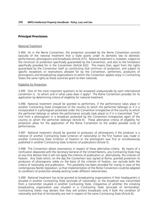 316     WIPO Intellectual Property Handbook: Policy, Law and Use




Principal Provisions


National Treatment

5.494 As in the Berne Convention, the protection accorded by the Rome Convention consists
basically of the national treatment that a State grants under its domestic law to domestic
performances, phonograms and broadcasts (Article 2(1)). National treatment is, however, subject to
the minimum of protection specifically guaranteed by the Convention, and also to the limitations
specifically provided for in the Convention (Article 2(2)). This means that, apart from the rights
guaranteed by the Convention itself as constituting that minimum of protection, and subject to
specific exceptions or reservations allowed for by the Convention, performers, producers of
phonograms and broadcasting organizations to which the Convention applies enjoy in Contracting
States the same rights as those countries grant to their nationals.

Eligibility for Protection

5.495 One of the most important questions to be answered unequivocally by each international
convention is: to whom and in what cases does it apply? The Rome Convention provides for its
application by determining criteria of eligibility for national treatment.

5.496 National treatment should be granted to performers, if the performance takes place in
another Contracting State (irrespective of the country to which the performer belongs) or if it is
incorporated in a phonogram protected under the Convention (irrespective of the country to which
the performer belongs or where the performance actually took place) or if it is transmitted “live”
(not from a phonogram) in a broadcast protected by the Convention (irrespective again of the
country to which the performer belongs) (Article 4). These alternative criteria of eligibility for
protection allow for the application of the Rome Convention to the widest possible circle of
performances.

5.497 National treatment should be granted to producers of phonograms if the producer is a
national of another Contracting State (criterion of nationality) or the first fixation was made in
another Contracting State (criterion of fixation) or the phonogram was first or simultaneously
published in another Contracting State (criterion of publication) (Article 5).

5.498 The Convention allows reservations in respect of these alternative criteria. By means of a
notification deposited with the Secretary-General of the United Nations, any Contracting State may
at any time declare that it will not apply the criterion of publication or, alternatively, the criterion of
fixation. Any State which, on the day the Convention was signed at Rome, granted protection to
producers of phonograms solely on the basis of the criterion of fixation, can exclude both the
criteria of nationality and publication. This possibility has been provided for mainly in view of the
contemporary Nordic legislation, so that implementation of the Rome Convention could be adapted
to conditions of protection already existing under different national laws.

5.499 National treatment has to be granted to broadcasting organizations if their headquarters is
situated in another Contracting State (principle of nationality), or the broadcast was transmitted
from a transmitter situated in another Contracting State, irrespective of whether the initiating
broadcasting organization was situated in a Contracting State (principle of territoriality).
Contracting States may declare that they will protect broadcasts only if both the condition of
nationality and that of territoriality are met in respect of the same Contracting State (Article 6).
 