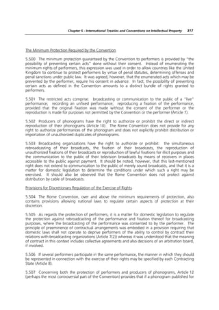 Chapter 5 - International Treaties and Conventions on Intellectual Property   317




The Minimum Protection Required by the Convention

5.500 The minimum protection guaranteed by the Convention to performers is provided by “the
possibility of preventing certain acts” done without their consent. Instead of enumerating the
minimum rights of performers, this expression was used in order to allow countries like the United
Kingdom to continue to protect performers by virtue of penal statutes, determining offenses and
penal sanctions under public law. It was agreed, however, that the enumerated acts which may be
prevented by the performer, require his consent in advance. In fact, the possibility of preventing
certain acts as defined in the Convention amounts to a distinct bundle of rights granted to
performers.

5.501 The restricted acts comprise: broadcasting or communication to the public of a “live”
performance; recording an unfixed performance; reproducing a fixation of the performance,
provided that the original fixation was made without the consent of the performer or the
reproduction is made for purposes not permitted by the Convention or the performer (Article 7).

5.502 Producers of phonograms have the right to authorize or prohibit the direct or indirect
reproduction of their phonograms (Article 10). The Rome Convention does not provide for any
right to authorize performances of the phonogram and does not explicitly prohibit distribution or
importation of unauthorized duplicates of phonograms.

5.503 Broadcasting organizations have the right to authorize or prohibit: the simultaneous
rebroadcasting of their broadcasts, the fixation of their broadcasts, the reproduction of
unauthorized fixations of their broadcasts or reproduction of lawful fixations for illicit purposes and
the communication to the public of their television broadcasts by means of receivers in places
accessible to the public against payment. It should be noted, however, that this last-mentioned
right does not extend to communication to the public of merely sound broadcasts, and that it is a
matter for domestic legislation to determine the conditions under which such a right may be
exercised. It should also be observed that the Rome Convention does not protect against
distribution by cable of broadcasts.

Provisions for Discretionary Regulation of the Exercise of Rights

5.504 The Rome Convention, over and above the minimum requirements of protection, also
contains provisions allowing national laws to regulate certain aspects of protection at their
discretion.

5.505 As regards the protection of performers, it is a matter for domestic legislation to regulate
the protection against rebroadcasting of the performance and fixation thereof for broadcasting
purposes, where the broadcasting of the performance was consented to by the performer. The
principle of preeminence of contractual arrangements was embodied in a provision requiring that
domestic laws shall not operate to deprive performers of the ability to control by contract their
relations with broadcasting organizations (Article 7(2)) whereas it was understood that the meaning
of contract in this context includes collective agreements and also decisions of an arbitration board,
if involved.

5.506 If several performers participate in the same performance, the manner in which they should
be represented in connection with the exercise of their rights may be specified by each Contracting
State (Article 8).

5.507 Concerning both the protection of performers and producers of phonograms, Article 12
(perhaps the most controversial part of the Convention) provides that if a phonogram published for
 