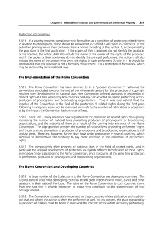 Chapter 5 - International Treaties and Conventions on Intellectual Property   319



Restriction of Formalities

5.514 If a country requires compliance with formalities as a condition of protecting related rights
in relation to phonograms, these should be considered as fulfilled if all copies in commerce of the
published phonogram or their containers bear a notice consisting of the symbol P, accompanied by
the year date of the first publication. If the copies of their containers do not identify the producer
or his licensee, the notice shall also include the name of the owner of the rights of the producer,
and if the copies or their containers do not identify the principal performers, the notice shall also
include the name of the person who owns the rights of such performers (Article 11). It should be
emphasized that this provision is not a formality requirement; it is a restriction of formalities, which
may be required by some national laws.


The Implementation of the Rome Convention


5.515 The Rome Convention has been referred to as a “pioneer convention.” Whereas the
conventions concluded towards the end of the nineteenth century for the protection of copyright
resulted from developments in national laws, this Convention defined standards of protection of
related rights at a time when very few countries had any rules enacted to protect performing artists,
producers of phonograms and broadcasting organizations. Thus it was only natural that the
impetus of the Convention in the field of the protection of related rights during the first years
following its adoption, could not be measured so much by the number of ratifications or accessions
as by the impact the Convention had on national laws.

5.516 Since 1961, many countries have legislated on the protection of related rights, thus greatly
increasing the number of national laws protecting producers of phonograms or broadcasting
organizations, and the majority of them as a result of the coming into existence of the Rome
Convention. The disproportion between the number of national laws protecting performers’ rights
and those granting protection to producers of phonograms and broadcasting organizations is still
unduly great. There are, however, further draft laws under preparation in several countries, which
continue to demonstrate the tendency to pay more attention to the protection of performers’
rights.

5.517 The comparatively slow progress of national laws in the field of related rights, and in
particular the unequal development of protection as regards different beneficiaries of these rights,
even today hinders accession to the Rome Convention, since it requires at the same time protection
of performers, producers of phonograms and broadcasting organizations.


The Rome Convention and Developing Countries


5.518 A large number of the States party to the Rome Convention are developing countries. This
is quite natural since most developing countries attach great importance to music, dance and other
creations in their national heritage. The value of the Rome Convention to such countries stems
from the fact that it affords protection to those who contribute to the dissemination of that
heritage abroad.

5.519 The Convention is particularly important to those countries whose civilization and tradition
are oral and where the author is often the performer as well. In this context, the place occupied by
expressions of folklore must be borne in mind and the interests of the artists constantly performing,
 
