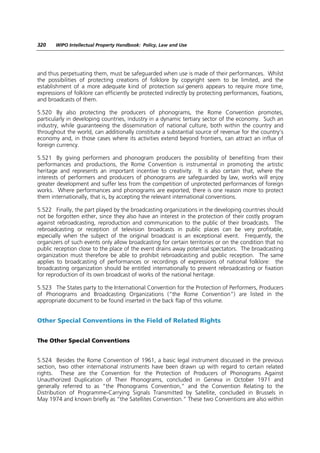 320    WIPO Intellectual Property Handbook: Policy, Law and Use




and thus perpetuating them, must be safeguarded when use is made of their performances. Whilst
the possibilities of protecting creations of folklore by copyright seem to be limited, and the
establishment of a more adequate kind of protection sui generis appears to require more time,
expressions of folklore can efficiently be protected indirectly by protecting performances, fixations,
and broadcasts of them.

5.520 By also protecting the producers of phonograms, the Rome Convention promotes,
particularly in developing countries, industry in a dynamic tertiary sector of the economy. Such an
industry, while guaranteeing the dissemination of national culture, both within the country and
throughout the world, can additionally constitute a substantial source of revenue for the country’s
economy and, in those cases where its activities extend beyond frontiers, can attract an influx of
foreign currency.

5.521 By giving performers and phonogram producers the possibility of benefiting from their
performances and productions, the Rome Convention is instrumental in promoting the artistic
heritage and represents an important incentive to creativity. It is also certain that, where the
interests of performers and producers of phonograms are safeguarded by law, works will enjoy
greater development and suffer less from the competition of unprotected performances of foreign
works. Where performances and phonograms are exported, there is one reason more to protect
them internationally, that is, by accepting the relevant international conventions.

5.522 Finally, the part played by the broadcasting organizations in the developing countries should
not be forgotten either, since they also have an interest in the protection of their costly program
against rebroadcasting, reproduction and communication to the public of their broadcasts. The
rebroadcasting or reception of television broadcasts in public places can be very profitable,
especially when the subject of the original broadcast is an exceptional event. Frequently, the
organizers of such events only allow broadcasting for certain territories or on the condition that no
public reception close to the place of the event drains away potential spectators. The broadcasting
organization must therefore be able to prohibit rebroadcasting and public reception. The same
applies to broadcasting of performances or recordings of expressions of national folklore: the
broadcasting organization should be entitled internationally to prevent rebroadcasting or fixation
for reproduction of its own broadcast of works of the national heritage.

5.523 The States party to the International Convention for the Protection of Performers, Producers
of Phonograms and Broadcasting Organizations (“the Rome Convention”) are listed in the
appropriate document to be found inserted in the back flap of this volume.


Other Special Conventions in the Field of Related Rights


The Other Special Conventions


5.524 Besides the Rome Convention of 1961, a basic legal instrument discussed in the previous
section, two other international instruments have been drawn up with regard to certain related
rights. These are the Convention for the Protection of Producers of Phonograms Against
Unauthorized Duplication of Their Phonograms, concluded in Geneva in October 1971 and
generally referred to as “the Phonograms Convention,” and the Convention Relating to the
Distribution of Programme-Carrying Signals Transmitted by Satellite, concluded in Brussels in
May 1974 and known briefly as “the Satellites Convention.” These two Conventions are also within
 