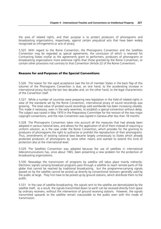 Chapter 5 - International Treaties and Conventions on Intellectual Property   321




the area of related rights, and their purpose is to protect producers of phonograms and
broadcasting organizations, respectively, against certain prejudicial acts that have been widely
recognized as infringements or acts of piracy.

5.525 With regard to the Rome Convention, the Phonograms Convention and the Satellites
Convention may be regarded as special agreements, the conclusion of which is reserved for
Contracting States insofar as the agreements grant to performers, producers of phonograms or
broadcasting organizations more extensive rights than those granted by the Rome Convention, or
contain other provisions not contrary to that Convention (Article 22 of the Rome Convention).


Reasons for and Purposes of the Special Conventions


5.526 The reason for the rapid acceptance (see the list of member States in the back flap of this
volume) of the Phonograms Convention is due, on one hand, to the accelerating increase in
international piracy during the last two decades and, on the other hand, to the legal characteristics
of the Convention itself.

5.527 While a number of countries were preparing new legislation in the field of related rights in
view of the standards set by the Rome Convention, international piracy of sound recordings was
growing. The total value of pirated sound recordings sold worldwide has been increasing steadily.
This made it necessary, even in the early seventies, to establish a special convention without delay.
The subject was raised in May 1970 in the Preparatory Committee for the revision of the two major
copyright conventions, and the new Convention was signed in Geneva after less than 18 months.

5.528 The Phonograms Convention takes into account all the measures that had already been
adopted in various national laws, and allows for the application of all of them instead of requiring a
uniform solution, as is the case under the Rome Convention, which provides for the granting to
producers of phonograms the right to authorize or prohibit the reproduction of their phonograms.
Thus, amendments of existing national laws became largely unnecessary to States which already
protected producers of phonograms by some other means and wanted to extend this kind of
protection also at the international level.

5.529 The Satellites Convention was adopted because the use of satellites in international
telecommunications has, since about 1965, been presenting a new problem for the protection of
broadcasting organizations.

5.530 Nowadays the transmission of programs by satellite still takes place mainly indirectly.
Electronic signals carrying broadcast programs pass through a satellite to reach remote parts of the
globe that cannot be reached by traditional broadcasting; but the programme-carrying signals
passed on by the satellite cannot be picked up directly by conventional receivers generally used by
the public at large. They first have to be picked up by ground stations, which distribute them to the
public.

5.531 In the case of satellite broadcasting, the signals sent to the satellite are demodulated by the
satellite itself; as a result, the signals transmitted down to earth can be received directly from space
by ordinary receivers, without the intervention of ground receiving stations. However, the signals
transmitted upwards to the satellite remain inaccessible to the public even with this mode of
transmission.
 