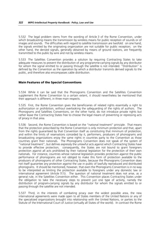 322    WIPO Intellectual Property Handbook: Policy, Law and Use




5.532 The legal problem stems from the wording of Article 3 of the Rome Convention, under
which broadcasting means the transmission by wireless means for public reception of sounds or of
images and sounds. The difficulties with regard to satellite transmission are twofold: on one hand,
the signals emitted by the originating organization are not suitable for public reception; on the
other hand, the derived signals, generally obtained by means of ground stations, are frequently
transmitted to the public by wire and not by wireless means.

5.533 The Satellites Convention provides a solution by requiring Contracting States to take
adequate measures to prevent the distribution of any programme-carrying signals by any distributor
for whom the signal emitted to or passing through the satellite is not intended. “Distribution” is
defined by the Convention as the operation by which a distributor transmits derived signals to the
public, and therefore also encompasses cable distribution.


Main Features of the Special Conventions


5.534 While it can be said that the Phonograms Convention and the Satellites Convention
supplement the Rome Convention to a certain extent, it should nevertheless be mentioned that
their approach is different, in three main respects.

5.535 First, the Rome Convention gives the beneficiaries of related rights essentially a right to
authorization or prohibition, without overlooking the safeguarding of the rights of authors. The
Phonograms and Satellites Conventions, on the other hand, do not introduce private rights but
rather leave the Contracting States free to choose the legal means of preventing or repressing acts
of piracy in that area.

5.536 Second, the Rome Convention is based on the “national treatment” principle. That means
that the protection prescribed by the Rome Convention is only minimum protection and that, apart
from the rights guaranteed by that Convention itself as constituting that minimum of protection,
and within the limits of reservations conceded by it, performers, producers of phonograms and
broadcasting organizations enjoy the same rights in countries party to the Convention as those
countries grant their nationals. The Phonograms Convention does not speak of the system of
“national treatment”, but defines expressly the unlawful acts against which Contracting States have
to provide effective protection; consequently, the States are not bound to grant foreigners
protection against all acts prohibited by their national legislation for the protection of their own
nationals. For instance, countries whose national legislation provides protection against the public
performance of phonograms are not obliged to make this form of protection available to the
producers of phonograms of other Contracting States, because the Phonograms Convention does
not itself guarantee any protection against the use in public of lawfully reproduced and distributed
phonograms. It should be mentioned, however, that even the Phonograms Convention is in no way
to be interpreted as limiting the protection available to foreigners under any domestic law or
international agreement (Article 7(1)). The question of national treatment does not arise, as a
general rule, in the Satellites Convention either. This Convention places Contracting States under
the obligation to take the necessary steps to prevent just one type of activity, namely the
distribution of program-carrying signals by any distributor for whom the signals emitted to or
passing through the satellite are not intended.

5.537 Third, in the interests of combating piracy over the widest possible area, the new
international agreements were made open to all States members of the United Nations or any of
the specialized organizations brought into relationship with the United Nations, or parties to the
Statute of the International Court of Justice (virtually all States of the world). In contrast the Rome
 