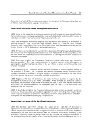 Chapter 5 - International Treaties and Conventions on Intellectual Property   323




Convention is a “closed” Convention, its acceptance being reserved for States party to at least one
of the two major international copyright conventions.


Substantive Provisions of the Phonograms Convention


5.538 As far as the substantive provisions are concerned, the Phonograms Convention differs from
the Rome Convention mainly as regards (i) the criteria of eligibility for protection, (ii) the scope of
protection and (iii) the means of ensuring the protection provided for.

5.539 The Phonograms Convention requires only the criterion of nationality as a condition of
granting protection. Any Contracting State, however, which on October 29, 1971, afforded
protection solely on the basis of the place of first fixation may, by a declaration deposited with the
Director General of WIPO, declare that it will apply this criterion.

5.540 Protection is granted not only against making duplicates of the phonogram, but also against
the distribution of illicit duplicates and importation of such duplicates for distribution (Article 2). On
the other hand, the scope of protection does not extend to claiming remuneration for secondary
uses of the phonogram.

5.541 The means by which the Phonograms Convention is to be implemented are a matter for
domestic legislation. They may include protection by granting copyright in the phonogram, by
granting other specific (neighboring) rights, by the law relating to unfair competition, or by penal
sanctions (Article 3).

5.542 The Phonograms Convention permits the same limitations as those accepted in relation to
the protection of authors. The Convention also permits compulsory licenses if reproduction is
intended exclusively for teaching or scientific research, limited to the territory of the State whose
authorities give the license, and in return for equitable remuneration.

5.543 Regarding the term of protection, the same minimum duration is required by the
Phonograms Convention as by the Rome Convention: if the domestic law prescribes a specific
duration for the protection, that duration shall not be less than 20 years from the end either of the
year in which the sounds embodied in the phonogram were first fixed or of the year in which the
phonogram was first published.

5.544 It should be noted that the Phonograms Convention also contains a provision concerning
performers. Under its Article 7, the national legislation of each Contracting State may lay down,
where necessary, the scope of protection afforded to performers whose performance is fixed on a
phonogram and the conditions of enjoying such protection.


Substantive Provisions of the Satellites Convention


5.545 The Satellites Convention enlarges the scope of the protection of broadcasting
organizations by preventing the unlawful distribution of programme-carrying signals transmitted by
satellite irrespective of whether or not such signals are suited to reception by the public, and hence
irrespective of the fact that their emission does not constitute broadcasting according to the
definition of that notion under the Rome Convention. Furthermore, the protection provided for by
the Satellites Convention also applies when the derived signals are distributed by cable and not by
 