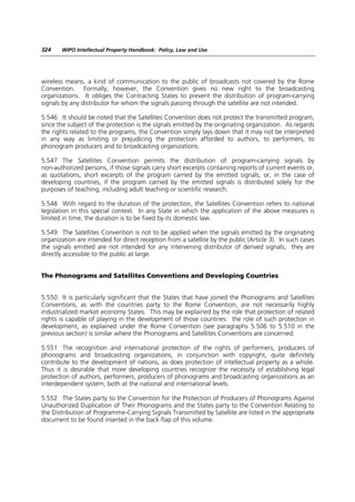 324    WIPO Intellectual Property Handbook: Policy, Law and Use




wireless means, a kind of communication to the public of broadcasts not covered by the Rome
Convention. Formally, however, the Convention gives no new right to the broadcasting
organizations. It obliges the Contracting States to prevent the distribution of program-carrying
signals by any distributor for whom the signals passing through the satellite are not intended.

5.546 It should be noted that the Satellites Convention does not protect the transmitted program,
since the subject of the protection is the signals emitted by the originating organization. As regards
the rights related to the programs, the Convention simply lays down that it may not be interpreted
in any way as limiting or prejudicing the protection afforded to authors, to performers, to
phonogram producers and to broadcasting organizations.

5.547 The Satellites Convention permits the distribution of program-carrying signals by
non-authorized persons, if those signals carry short excerpts containing reports of current events or,
as quotations, short excerpts of the program carried by the emitted signals, or, in the case of
developing countries, if the program carried by the emitted signals is distributed solely for the
purposes of teaching, including adult teaching or scientific research.

5.548 With regard to the duration of the protection, the Satellites Convention refers to national
legislation in this special context. In any State in which the application of the above measures is
limited in time, the duration is to be fixed by its domestic law.

5.549 The Satellites Convention is not to be applied when the signals emitted by the originating
organization are intended for direct reception from a satellite by the public (Article 3). In such cases
the signals emitted are not intended for any intervening distributor of derived signals; they are
directly accessible to the public at large.


The Phonograms and Satellites Conventions and Developing Countries


5.550 It is particularly significant that the States that have joined the Phonograms and Satellites
Conventions, as with the countries party to the Rome Convention, are not necessarily highly
industrialized market economy States. This may be explained by the role that protection of related
rights is capable of playing in the development of those countries: the role of such protection in
development, as explained under the Rome Convention (see paragraphs 5.506 to 5.510 in the
previous section) is similar where the Phonograms and Satellites Conventions are concerned.

5.551 The recognition and international protection of the rights of performers, producers of
phonograms and broadcasting organizations, in conjunction with copyright, quite definitely
contribute to the development of nations, as does protection of intellectual property as a whole.
Thus it is desirable that more developing countries recognize the necessity of establishing legal
protection of authors, performers, producers of phonograms and broadcasting organizations as an
interdependent system, both at the national and international levels.

5.552 The States party to the Convention for the Protection of Producers of Phonograms Against
Unauthorized Duplication of Their Phonograms and the States party to the Convention Relating to
the Distribution of Programme-Carrying Signals Transmitted by Satellite are listed in the appropriate
document to be found inserted in the back flap of this volume.
 