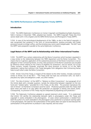 Chapter 5 - International Treaties and Conventions on Intellectual Property   325




The WIPO Performances and Phonograms Treaty (WPPT)


Introduction


5.553 The WIPO Diplomatic Conference on Certain Copyright and Neighboring Rights Questions,
held in Geneva in December 1996, adopted two treaties: the WIPO Copyright Treaty (the third
section dealt with in this chapter) and the WIPO Performances and Phonograms Treaty (WPPT).

5.554 In view of the technological developments of the 1980s, as also in the field of copyright, it
was recognized that guidance in the form of recommendations, guiding principles and model
provisions would no longer suffice, and that binding new norms were indispensable. The WCT and
the WPPT were prepared in parallel at the same Diplomatic Conference.


Legal Nature of the WPPT and its Relationship with Other International Treaties


5.555 The WPPT has a certain relationship with the Rome Convention which has been regulated in
a way similar to the relationship between the TRIPS Agreement and the Rome Convention. This
means that (i) in general, application of the substantive provisions of the Rome Convention is not an
obligation of the Contracting Parties, (ii) only a few provisions of the Rome Convention are included
by reference (those relating to the criteria of eligibility for protection), and (iii) Article 1(2) of the
Treaty contains, mutatis mutandis, practically the same provision as Article 2.2 of the TRIPS
Agreement, stating that nothing in the Treaty derogates from obligations that Contracting Parties
have to each other under the Rome Convention.

5.556 Article 1(3) of the Treaty, in respect of the relation to the other treaties, includes a provision
similar to Article 1(2) of the WCT: “The Treaty shall not have any connection with, nor shall it
prejudice any rights and obligations under, any other treaties.”

5.557 The title of Article 1 of the WPPT is “Relation to Other Conventions”, but paragraph (2) of
the Article deals with a broader question, namely the relationship between copyright on the one
hand and “related rights,” provided for in the Treaty, on the other. This provision reproduces the
text of Article 1 of the Rome Convention word for word: “Protection granted under this Treaty shall
leave intact and shall in no way affect the protection of copyright in literary and artistic works.
Consequently, no provision of this Treaty may be interpreted as prejudicing such protection.”

5.558 The Diplomatic Conference adopted an agreed statement which reads: “It is understood
that Article 1(2) clarifies the relationship between rights in phonograms under this Treaty and
copyright in works embodied in the phonograms. In cases where authorization is needed from
both the author of a work embodied in the phonogram and a performer or producer owning rights
in the phonogram, the need for the authorization of the author does not cease to exist because the
authorization of the performer or producer is also required, and vice versa.”
 