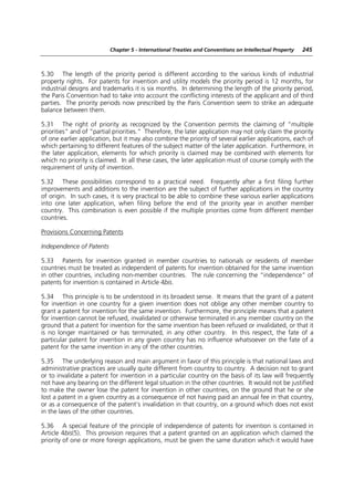 Chapter 5 - International Treaties and Conventions on Intellectual Property   245



5.30 The length of the priority period is different according to the various kinds of industrial
property rights. For patents for invention and utility models the priority period is 12 months, for
industrial designs and trademarks it is six months. In determining the length of the priority period,
the Paris Convention had to take into account the conflicting interests of the applicant and of third
parties. The priority periods now prescribed by the Paris Convention seem to strike an adequate
balance between them.

5.31 The right of priority as recognized by the Convention permits the claiming of “multiple
priorities” and of “partial priorities.” Therefore, the later application may not only claim the priority
of one earlier application, but it may also combine the priority of several earlier applications, each of
which pertaining to different features of the subject matter of the later application. Furthermore, in
the later application, elements for which priority is claimed may be combined with elements for
which no priority is claimed. In all these cases, the later application must of course comply with the
requirement of unity of invention.

5.32 These possibilities correspond to a practical need. Frequently after a first filing further
improvements and additions to the invention are the subject of further applications in the country
of origin. In such cases, it is very practical to be able to combine these various earlier applications
into one later application, when filing before the end of the priority year in another member
country. This combination is even possible if the multiple priorities come from different member
countries.

Provisions Concerning Patents

Independence of Patents

5.33 Patents for invention granted in member countries to nationals or residents of member
countries must be treated as independent of patents for invention obtained for the same invention
in other countries, including non-member countries. The rule concerning the “independence” of
patents for invention is contained in Article 4bis.

5.34 This principle is to be understood in its broadest sense. It means that the grant of a patent
for invention in one country for a given invention does not oblige any other member country to
grant a patent for invention for the same invention. Furthermore, the principle means that a patent
for invention cannot be refused, invalidated or otherwise terminated in any member country on the
ground that a patent for invention for the same invention has been refused or invalidated, or that it
is no longer maintained or has terminated, in any other country. In this respect, the fate of a
particular patent for invention in any given country has no influence whatsoever on the fate of a
patent for the same invention in any of the other countries.

5.35 The underlying reason and main argument in favor of this principle is that national laws and
administrative practices are usually quite different from country to country. A decision not to grant
or to invalidate a patent for invention in a particular country on the basis of its law will frequently
not have any bearing on the different legal situation in the other countries. It would not be justified
to make the owner lose the patent for invention in other countries, on the ground that he or she
lost a patent in a given country as a consequence of not having paid an annual fee in that country,
or as a consequence of the patent’s invalidation in that country, on a ground which does not exist
in the laws of the other countries.

5.36 A special feature of the principle of independence of patents for invention is contained in
Article 4bis(5). This provision requires that a patent granted on an application which claimed the
priority of one or more foreign applications, must be given the same duration which it would have
 