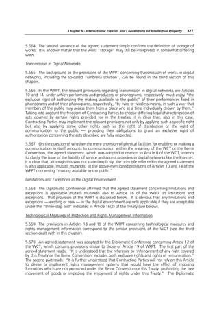 Chapter 5 - International Treaties and Conventions on Intellectual Property   327



5.564 The second sentence of the agreed statement simply confirms the definition of storage of
works. It is another matter that the word “storage” may still be interpreted in somewhat differing
ways.

Transmission in Digital Networks

5.565 The background to the provisions of the WPPT concerning transmission of works in digital
networks, including the so-called “umbrella solution”, can be found in the third section of this
chapter.

5.566 In the WPPT, the relevant provisions regarding transmission in digital networks are Articles
10 and 14, under which performers and producers of phonograms, respectively, must enjoy “the
exclusive right of authorizing the making available to the public” of their performances fixed in
phonograms and of their phonograms, respectively, “by wire or wireless means, in such a way that
members of the public may access them from a place and at a time individually chosen by them.”
Taking into account the freedom of Contracting Parties to choose differing legal characterization of
acts covered by certain rights provided for in the treaties, it is clear that, also in this case,
Contracting Parties may implement the relevant provisions not only by applying such a specific right
but also by applying some other rights such as the right of distribution or the right of
communication to the public — providing their obligations to grant an exclusive right of
authorization concerning the acts described are fully respected.

5.567 On the question of whether the mere provision of physical facilities for enabling or making a
communication in itself amounts to communication within the meaning of the WCT or the Berne
Convention, the agreed statement, which was adopted in relation to Article 8 of the WCT, intends
to clarify the issue of the liability of service and access providers in digital networks like the Internet.
It is clear that, although this was not stated explicitly, the principle reflected in the agreed statement
is also applicable, mutatis mutandis, to the above-mentioned provisions of Articles 10 and 14 of the
WPPT concerning “making available to the public.”

Limitations and Exceptions in the Digital Environment

5.568 The Diplomatic Conference affirmed that the agreed statement concerning limitations and
exceptions is applicable mutatis mutandis also to Article 16 of the WPPT on limitations and
exceptions. That provision of the WPPT is discussed below. It is obvious that any limitations and
exceptions — existing or new — in the digital environment are only applicable if they are acceptable
under the “three-step test” indicated in Article 16(2) of the Treaty (see below).

Technological Measures of Protection and Rights Management Information

5.569 The provisions in Articles 18 and 19 of the WPPT concerning technological measures and
rights management information correspond to the similar provisions of the WCT (see the third
section dealt with in this chapter).

5.570 An agreed statement was adopted by the Diplomatic Conference concerning Article 12 of
the WCT, which contains provisions similar to those of Article 19 of WPPT. The first part of the
agreed statement reads: “It is understood that the reference to ‘infringement of any right covered
by this Treaty or the Berne Convention’ includes both exclusive rights and rights of remuneration.”
The second part reads: “It is further understood that Contracting Parties will not rely on this Article
to devise or implement rights management systems that would have the effect of imposing
formalities which are not permitted under the Berne Convention or this Treaty, prohibiting the free
movement of goods or impeding the enjoyment of rights under this Treaty.” The Diplomatic
 