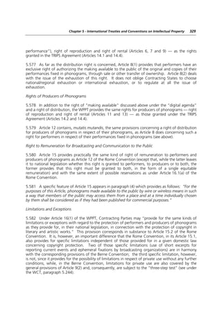 Chapter 5 - International Treaties and Conventions on Intellectual Property   329




performance”), right of reproduction and right of rental (Articles 6, 7 and 9) — as the rights
granted in the TRIPS Agreement (Articles 14.1 and 14.4).

5.577 As far as the distribution right is concerned, Article 8(1) provides that performers have an
exclusive right of authorizing the making available to the public of the original and copies of their
performances fixed in phonograms, through sale or other transfer of ownership. Article 8(2) deals
with the issue of the exhaustion of this right. It does not oblige Contracting States to choose
national/regional exhaustion or international exhaustion, or to regulate at all the issue of
exhaustion.

Rights of Producers of Phonograms

5.578 In addition to the right of “making available” discussed above under the “digital agenda”
and a right of distribution, the WPPT provides the same rights for producers of phonograms — right
of reproduction and right of rental (Articles 11 and 13) — as those granted under the TRIPS
Agreement (Articles 14.2 and 14.4).

5.579 Article 12 contains, mutatis mutandis, the same provisions concerning a right of distribution
for producers of phonograms in respect of their phonograms, as Article 8 does concerning such a
right for performers in respect of their performances fixed in phonograms (see above).

Right to Remuneration for Broadcasting and Communication to the Public

5.580 Article 15 provides practically the same kind of right of remuneration to performers and
producers of phonograms as Article 12 of the Rome Convention (except that, while the latter leaves
it to national legislation whether this right is granted to performers, to producers or to both, the
former provides that this right must be granted to both, in the form of a single equitable
remuneration) and with the same extent of possible reservations as under Article 16.1(a) of the
Rome Convention.

5.581 A specific feature of Article 15 appears in paragraph (4) which provides as follows: “For the
purposes of this Article, phonograms made available to the public by wire or wireless means in such
a way that members of the public may access them from a place and at a time individually chosen
by them shall be considered as if they had been published for commercial purposes.”

Limitations and Exceptions

5.582 Under Article 16(1) of the WPPT, Contracting Parties may “provide for the same kinds of
limitations or exceptions with regard to the protection of performers and producers of phonograms
as they provide for, in their national legislation, in connection with the protection of copyright in
literary and artistic works.” This provision corresponds in substance to Article 15.2 of the Rome
Convention. It is, however, an important difference that the Rome Convention, in its Article 15.1,
also provides for specific limitations independent of those provided for in a given domestic law
concerning copyright protection. Two of those specific limitations (use of short excerpts for
reporting current events and ephemeral fixations by broadcasting organizations) are in harmony
with the corresponding provisions of the Berne Convention; the third specific limitation, however,
is not, since it provides for the possibility of limitations in respect of private use without any further
conditions, while, in the Berne Convention, limitations for private use are also covered by the
general provisions of Article 9(2) and, consequently, are subject to the “three-step test” (see under
the WCT, paragraph 5.244).
 