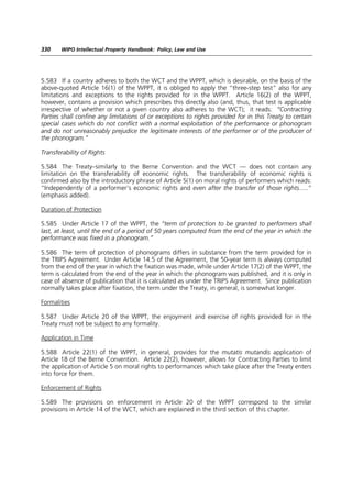 330    WIPO Intellectual Property Handbook: Policy, Law and Use




5.583 If a country adheres to both the WCT and the WPPT, which is desirable, on the basis of the
above-quoted Article 16(1) of the WPPT, it is obliged to apply the “three-step test” also for any
limitations and exceptions to the rights provided for in the WPPT. Article 16(2) of the WPPT,
however, contains a provision which prescribes this directly also (and, thus, that test is applicable
irrespective of whether or not a given country also adheres to the WCT); it reads: “Contracting
Parties shall confine any limitations of or exceptions to rights provided for in this Treaty to certain
special cases which do not conflict with a normal exploitation of the performance or phonogram
and do not unreasonably prejudice the legitimate interests of the performer or of the producer of
the phonogram.”

Transferability of Rights

5.584 The Treaty–similarly to the Berne Convention and the WCT — does not contain any
limitation on the transferability of economic rights. The transferability of economic rights is
confirmed also by the introductory phrase of Article 5(1) on moral rights of performers which reads:
“Independently of a performer’s economic rights and even after the transfer of those rights.....”
(emphasis added).

Duration of Protection

5.585 Under Article 17 of the WPPT, the “term of protection to be granted to performers shall
last, at least, until the end of a period of 50 years computed from the end of the year in which the
performance was fixed in a phonogram.”

5.586 The term of protection of phonograms differs in substance from the term provided for in
the TRIPS Agreement. Under Article 14.5 of the Agreement, the 50-year term is always computed
from the end of the year in which the fixation was made, while under Article 17(2) of the WPPT, the
term is calculated from the end of the year in which the phonogram was published, and it is only in
case of absence of publication that it is calculated as under the TRIPS Agreement. Since publication
normally takes place after fixation, the term under the Treaty, in general, is somewhat longer.

Formalities

5.587 Under Article 20 of the WPPT, the enjoyment and exercise of rights provided for in the
Treaty must not be subject to any formality.

Application in Time

5.588 Article 22(1) of the WPPT, in general, provides for the mutatis mutandis application of
Article 18 of the Berne Convention. Article 22(2), however, allows for Contracting Parties to limit
the application of Article 5 on moral rights to performances which take place after the Treaty enters
into force for them.

Enforcement of Rights

5.589 The provisions on enforcement in Article 20 of the WPPT correspond to the similar
provisions in Article 14 of the WCT, which are explained in the third section of this chapter.
 