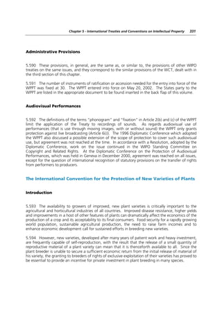 Chapter 5 - International Treaties and Conventions on Intellectual Property   331




Administrative Provisions


5.590 These provisions, in general, are the same as, or similar to, the provisions of other WIPO
treaties on the same issues, and they correspond to the similar provisions of the WCT, dealt with in
the third section of this chapter.

5.591 The number of instruments of ratification or accession needed for the entry into force of the
WPPT was fixed at 30. The WPPT entered into force on May 20, 2002. The States party to the
WPPT are listed in the appropriate document to be found inserted in the back flap of this volume.


Audiovisual Performances


5.592 The definitions of the terms “phonogram” and “fixation” in Article 2(b) and (c) of the WPPT
limit the application of the Treaty to recordings of sounds. As regards audiovisual use of
performances (that is use through moving images, with or without sound) the WPPT only grants
protection against live broadcasting (Article 6(i)). The 1996 Diplomatic Conference which adopted
the WPPT also discussed a possible extension of the scope of protection to cover such audiovisual
use, but agreement was not reached at the time. In accordance with a Resolution, adopted by the
Diplomatic Conference, work on the issue continued in the WIPO Standing Committee on
Copyright and Related Rights. At the Diplomatic Conference on the Protection of Audiovisual
Performances, which was held in Geneva in December 2000, agreement was reached on all issues,
except for the question of international recognition of statutory provisions on the transfer of rights
from performers to producers.


The International Convention for the Protection of New Varieties of Plants


Introduction


5.593 The availability to growers of improved, new plant varieties is critically important to the
agricultural and horticultural industries of all countries. Improved disease resistance, higher yields
and improvements in a host of other features of plants can dramatically affect the economics of the
production of a crop and its acceptability to its final consumers. Food security for a rapidly growing
world population, sustainable agricultural production, the need to raise farm incomes and to
enhance economic development call for sustained efforts in breeding new varieties.

5.594 However, new varieties, developed after many years of patient work and heavy investment,
are frequently capable of self-reproduction, with the result that the release of a small quantity of
reproductive material of a plant variety can mean that it is thenceforth available to all. Since the
plant breeder is unable to secure a sufficient economic return from the initial release of material of
his variety, the granting to breeders of rights of exclusive exploitation of their varieties has proved to
be essential to provide an incentive for private investment in plant breeding in many species.
 