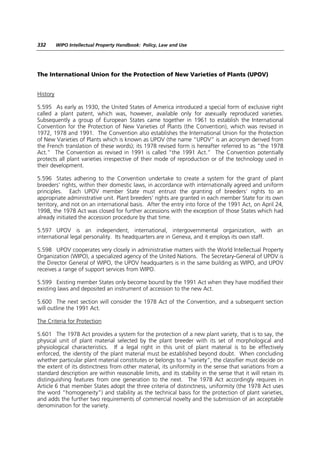 332       WIPO Intellectual Property Handbook: Policy, Law and Use




The International Union for the Protection of New Varieties of Plants (UPOV)


History

5.595 As early as 1930, the United States of America introduced a special form of exclusive right
called a plant patent, which was, however, available only for asexually reproduced varieties.
Subsequently a group of European States came together in 1961 to establish the International
Convention for the Protection of New Varieties of Plants (the Convention), which was revised in
1972, 1978 and 1991. The Convention also establishes the International Union for the Protection
of New Varieties of Plants which is known as UPOV (the name “UPOV” is an acronym derived from
the French translation of these words); its 1978 revised form is hereafter referred to as “the 1978
Act.” The Convention as revised in 1991 is called “the 1991 Act.” The Convention potentially
protects all plant varieties irrespective of their mode of reproduction or of the technology used in
their development.

5.596 States adhering to the Convention undertake to create a system for the grant of plant
breeders’ rights, within their domestic laws, in accordance with internationally agreed and uniform
principles. Each UPOV member State must entrust the granting of breeders’ rights to an
appropriate administrative unit. Plant breeders’ rights are granted in each member State for its own
territory, and not on an international basis. After the entry into force of the 1991 Act, on April 24,
1998, the 1978 Act was closed for further accessions with the exception of those States which had
already initiated the accession procedure by that time.

5.597 UPOV is an independent, international, intergovernmental organization, with an
international legal personality. Its headquarters are in Geneva, and it employs its own staff.

5.598 UPOV cooperates very closely in administrative matters with the World Intellectual Property
Organization (WIPO), a specialized agency of the United Nations. The Secretary-General of UPOV is
the Director General of WIPO, the UPOV headquarters is in the same building as WIPO, and UPOV
receives a range of support services from WIPO.

5.599 Existing member States only become bound by the 1991 Act when they have modified their
existing laws and deposited an instrument of accession to the new Act.

5.600 The next section will consider the 1978 Act of the Convention, and a subsequent section
will outline the 1991 Act.

The Criteria for Protection

5.601 The 1978 Act provides a system for the protection of a new plant variety, that is to say, the
physical unit of plant material selected by the plant breeder with its set of morphological and
physiological characteristics. If a legal right in this unit of plant material is to be effectively
enforced, the identity of the plant material must be established beyond doubt. When concluding
whether particular plant material constitutes or belongs to a “variety”, the classifier must decide on
the extent of its distinctness from other material, its uniformity in the sense that variations from a
standard description are within reasonable limits, and its stability in the sense that it will retain its
distinguishing features from one generation to the next. The 1978 Act accordingly requires in
Article 6 that member States adopt the three criteria of distinctness, uniformity (the 1978 Act uses
the word “homogeneity”) and stability as the technical basis for the protection of plant varieties,
and adds the further two requirements of commercial novelty and the submission of an acceptable
denomination for the variety.
 