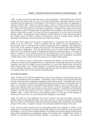Chapter 5 - International Treaties and Conventions on Intellectual Property   333



5.602 A variety must be commercially novel to secure protection. Article 6(1)(b) of the 1978 Act
provides that the variety must not, prior to the date of application, have been offered for sale or
marketed with the agreement of the breeder in the territory of the State where the application in
question has been filed. States are, however, given a choice in relation to this provision and are
permitted, if they wish, to permit varieties to be offered for sale or market in their own territories
for a maximum of one year prior to the date of application. In addition, the variety must not have
been offered for sale or marketed with the agreement of the breeder in the territory of any other
state for longer than six years, in the case of certain woody species, or for four years in the case of
all other species. These periods of grace relating to commercialization in other countries recognize
the lengthy nature of trials to ascertain the agronomic value of varieties before making an
application for protection, without prejudicing the right to protection.

5.603 The novel variety must be given a denomination in accordance with the provisions of
Article 13 of the 1978 Act. Article 13 provides that the variety must be designated by a
denomination which is destined to be its generic designation and it establishes rules designed to
ensure that, in the interests of growers and consumers, this denomination does indeed provide a
clear-cut generic designation. Thus the denomination may not consist solely of figures, except
where this is an established practice for designating varieties of a particular species. It must not be
liable to mislead or cause confusion concerning the characteristics of the variety or its value or
identity and it must, of course, be different from every designation which designates in any UPOV
member State another variety of the same species or of a closely related species.

5.604 The technical criteria of distinctness, uniformity and stability, and the further criteria of
commercial novelty and the establishment of a denomination accordingly represent the standard
conditions that must be fulfilled to secure protection for a new plant variety under the laws of
UPOV member States. The 1978 Act stipulates in Article 6(2) that, provided the breeder complies
with its necessary formalities, a UPOV member State may not make the grant of protection subject
to conditions other than the five conditions described above.

The Scope of Protection

5.605 Article 5 of the 1978 Act establishes the nature of the rights that member States must as a
minimum undertake to grant to breeders. The breeder’s right is limited to the exclusive production
and sale of reproductive or vegetative propagating material of his variety. The breeder does not, for
instance, in the case of a cereal variety, have the exclusive right to sell grain of that variety, but only
seed. It is a question of fact to be established by evidence whether a sale is of seed or grain. A
further very important aspect to note here is that under the 1978 Act the breeder’s exclusive right
relates only to production for the purposes of commercial marketing. If production of reproductive
material is not for that purpose, or if such material is not marketed, it is not covered by the
breeders’ rights: a farmer, for instance, who produces seed on his own farm for the purposes of
resowing on his own farm, can do so freely without obligation to the breeder.

5.606 The 1978 Act only establishes the minimum scope of the right that States must grant.
Member States are expressly permitted, under their own laws, to grant to breeders of a particular
genera or species a more extensive right than that described above, even extending to the marketed
product of the variety. In practice, however, few states have availed themselves of this right.

5.607 Article 5 further provides that any authorization given by the breeder in relation to the
production or marketing of his variety may be made subject to such conditions as he may specify.
The breeder is thus to be free to decide whether he will exploit his exclusive right by producing and
selling all the reproductive or propagating material of his variety that is needed by the market, or
whether he will grant licenses to others, perhaps in exchange for a royalty. The practice in
 