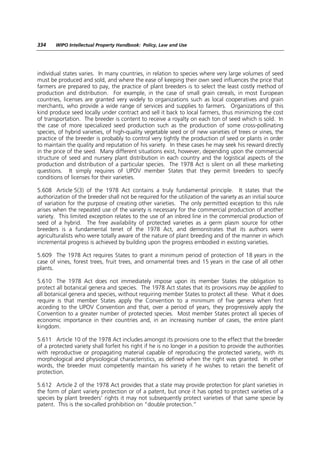 334    WIPO Intellectual Property Handbook: Policy, Law and Use




individual states varies. In many countries, in relation to species where very large volumes of seed
must be produced and sold, and where the ease of keeping their own seed influences the price that
farmers are prepared to pay, the practice of plant breeders is to select the least costly method of
production and distribution. For example, in the case of small grain cereals, in most European
countries, licenses are granted very widely to organizations such as local cooperatives and grain
merchants, who provide a wide range of services and supplies to farmers. Organizations of this
kind produce seed locally under contract and sell it back to local farmers, thus minimizing the cost
of transportation. The breeder is content to receive a royalty on each ton of seed which is sold. In
the case of more specialized seed production such as the production of some cross-pollinating
species, of hybrid varieties, of high-quality vegetable seed or of new varieties of trees or vines, the
practice of the breeder is probably to control very tightly the production of seed or plants in order
to maintain the quality and reputation of his variety. In these cases he may seek his reward directly
in the price of the seed. Many different situations exist, however, depending upon the commercial
structure of seed and nursery plant distribution in each country and the logistical aspects of the
production and distribution of a particular species. The 1978 Act is silent on all these marketing
questions. It simply requires of UPOV member States that they permit breeders to specify
conditions of licenses for their varieties.

5.608 Article 5(3) of the 1978 Act contains a truly fundamental principle. It states that the
authorization of the breeder shall not be required for the utilization of the variety as an initial source
of variation for the purpose of creating other varieties. The only permitted exception to this rule
arises when the repeated use of the variety is necessary for the commercial production of another
variety. This limited exception relates to the use of an inbred line in the commercial production of
seed of a hybrid. The free availability of protected varieties as a germ plasm source for other
breeders is a fundamental tenet of the 1978 Act, and demonstrates that its authors were
agriculturalists who were totally aware of the nature of plant breeding and of the manner in which
incremental progress is achieved by building upon the progress embodied in existing varieties.

5.609 The 1978 Act requires States to grant a minimum period of protection of 18 years in the
case of vines, forest trees, fruit trees, and ornamental trees and 15 years in the case of all other
plants.

5.610 The 1978 Act does not immediately impose upon its member States the obligation to
protect all botanical genera and species. The 1978 Act states that its provisions may be applied to
all botanical genera and species, without requiring member States to protect all these. What it does
require is that member States apply the Convention to a minimum of five genera when first
acceding to the UPOV Convention and that, over a period of years, they progressively apply the
Convention to a greater number of protected species. Most member States protect all species of
economic importance in their countries and, in an increasing number of cases, the entire plant
kingdom.

5.611 Article 10 of the 1978 Act includes amongst its provisions one to the effect that the breeder
of a protected variety shall forfeit his right if he is no longer in a position to provide the authorities
with reproductive or propagating material capable of reproducing the protected variety, with its
morphological and physiological characteristics, as defined when the right was granted. In other
words, the breeder must competently maintain his variety if he wishes to retain the benefit of
protection.

5.612 Article 2 of the 1978 Act provides that a state may provide protection for plant varieties in
the form of plant variety protection or of a patent, but once it has opted to protect varieties of a
species by plant breeders’ rights it may not subsequently protect varieties of that same specie by
patent. This is the so-called prohibition on “double protection.”
 