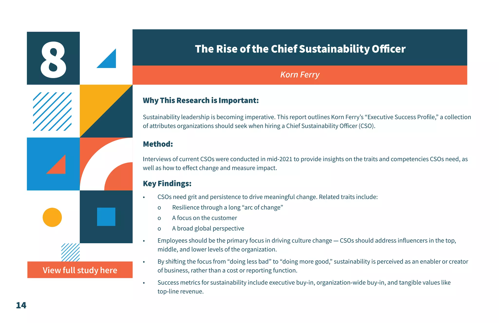 14
8 The Rise ofthe ChiefSustainabilityOfficer
Korn Ferry
WhyThis Research is Important:
Sustainability leadership is becoming imperative. This report outlines Korn Ferry’s “Executive Success Profile,” a collection
of attributes organizations should seek when hiring a Chief Sustainability Officer (CSO).
Method:
Interviews of current CSOs were conducted in mid-2021 to provide insights on the traits and competencies CSOs need, as
well as how to effect change and measure impact.
KeyFindings:
•	 CSOs need grit and persistence to drive meaningful change. Related traits include:
o	 Resilience through a long “arc of change”
o	 A focus on the customer
o	 A broad global perspective
•	 Employees should be the primary focus in driving culture change — CSOs should address influencers in the top,
middle, and lower levels of the organization.
•	 By shifting the focus from “doing less bad” to “doing more good,” sustainability is perceived as an enabler or creator
of business, rather than a cost or reporting function.
•	 Success metrics for sustainability include executive buy-in, organization-wide buy-in, and tangible values like
top-line revenue.
View full study here
 