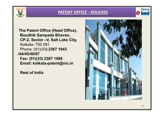 The Patent Office (Head Office),
Boudhik Sampada Bhavan,
CP-2, Sector –V, Salt Lake City,
Kolkata- 700 091
Phone: (91)(33) 2367 1943
/44/45/46/87
Fax: (91)(33) 2367 1988
PATENT OFFICE - KOLKATA
Fax: (91)(33) 2367 1988
Email: kolkata-patent@nic.in
Rest of India
11
 