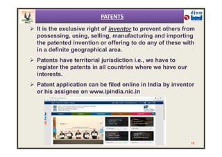  It is the exclusive right of inventor to prevent others from
possessing, using, selling, manufacturing and importing
the patented invention or offering to do any of these with
in a definite geographical area.
 Patents have territorial jurisdiction i.e., we have to
register the patents in all countries where we have our
interests.
PATENTS
 Patent application can be filed online in India by inventor
or his assignee on www.ipindia.nic.in
16
 