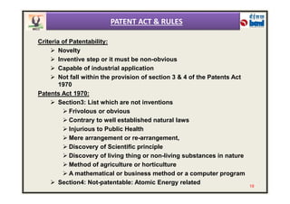 Criteria of Patentability:
 Novelty
 Inventive step or it must be non-obvious
 Capable of industrial application
 Not fall within the provision of section 3 & 4 of the Patents Act
1970
Patents Act 1970:
 Section3: List which are not inventions
PATENT ACT & RULES
 Section3: List which are not inventions
 Frivolous or obvious
 Contrary to well established natural laws
 Injurious to Public Health
 Mere arrangement or re-arrangement,
 Discovery of Scientific principle
 Discovery of living thing or non-living substances in nature
 Method of agriculture or horticulture
 A mathematical or business method or a computer program
 Section4: Not-patentable: Atomic Energy related
19
 