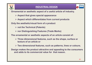 Ornamental or aesthetic aspect of a useful article of industry.
 Aspect that gives special appearance
 Aspect which differentiates from current products
Only the aesthetic/visual form of a product
 not the Technical (Patents)
 nor Distinguishing Features (Trade Marks)
INDUSTRIAL DESIGN
The ornamental or aesthetic aspects of an article consist of:
 Three dimensional features, such as the shape, surface or
texture of an article or
 Two dimensional features, such as patterns, lines or colours.
Design makes the product attractive and appealing to the consumers
and adds to its commercial value for that reason.
20
 
