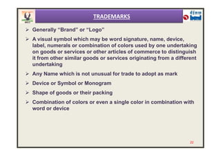  Generally “Brand” or “Logo”
 A visual symbol which may be word signature, name, device,
label, numerals or combination of colors used by one undertaking
on goods or services or other articles of commerce to distinguish
it from other similar goods or services originating from a different
undertaking
 Any Name which is not unusual for trade to adopt as mark
TRADEMARKS
 Device or Symbol or Monogram
 Shape of goods or their packing
 Combination of colors or even a single color in combination with
word or device
22
 