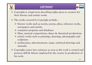  Copyright is a legal term describing rights given to creators for
their literary and artistic works
 The works covered by Copyright include :
 literary works such as novels, poems, plays, reference works,
newspapers and articles
 computer programs and databases
 films, musical compositions, dance & theatrical productions
COPYRIGHT
 films, musical compositions, dance & theatrical productions
 artistic works such as paintings, drawings, photographs and
sculptures
 architecture, advertisements, maps, technical drawings and
manuals.
 Copyright comes into existence as soon as the work is created and
protects skill & labour employed by the creator in production of
his work.
24
 