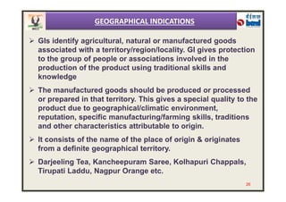  GIs identify agricultural, natural or manufactured goods
associated with a territory/region/locality. GI gives protection
to the group of people or associations involved in the
production of the product using traditional skills and
knowledge
 The manufactured goods should be produced or processed
or prepared in that territory. This gives a special quality to the
GEOGRAPHICAL INDICATIONS
or prepared in that territory. This gives a special quality to the
product due to geographical/climatic environment,
reputation, specific manufacturing/farming skills, traditions
and other characteristics attributable to origin.
 It consists of the name of the place of origin & originates
from a definite geographical territory.
 Darjeeling Tea, Kancheepuram Saree, Kolhapuri Chappals,
Tirupati Laddu, Nagpur Orange etc.
26
 