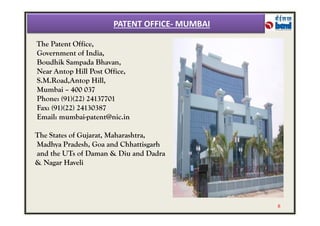 The Patent Office,
Government of India,
Boudhik Sampada Bhavan,
Near Antop Hill Post Office,
S.M.Road,Antop Hill,
Mumbai – 400 037
Phone: (91)(22) 24137701
Fax: (91)(22) 24130387
Email: mumbai-patent@nic.in
PATENT OFFICE- MUMBAI
Email: mumbai-patent@nic.in
The States of Gujarat, Maharashtra,
Madhya Pradesh, Goa and Chhattisgarh
and the UTs of Daman & Diu and Dadra
& Nagar Haveli
8
 