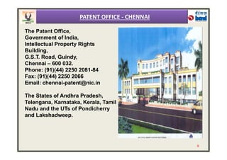 The Patent Office,
Government of India,
Intellectual Property Rights
Building,
G.S.T. Road, Guindy,
Chennai – 600 032.
Phone: (91)(44) 2250 2081-84
Fax: (91)(44) 2250 2066
Email: chennai-patent@nic.in
PATENT OFFICE - CHENNAI
Email: chennai-patent@nic.in
The States of Andhra Pradesh,
Telengana, Karnataka, Kerala, Tamil
Nadu and the UTs of Pondicherry
and Lakshadweep.
9
 