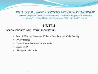 1
1.
INTELLECTUAL PROPERTY RIGHTS AND ENTREPRENEURSHIP
Text Book : Rupinder Tewari, Mamta Bhardwaj, “Intellectual Property – A primer for
Academia”, ©PanjabUniversity,Chandigarh,2021,ISBN:81-85322-92-9
UNIT-I
INTRODUCTION TO INTELLECTUAL PROPERTY(IP):
 Role of IP in the Economic Cultural Development of the Society
 IP Governance
 IP as a Global Indicator of Innovation,
 Origin of IP
 Historyof IP in India
 