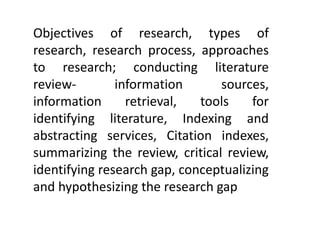 Objectives of research, types of
research, research process, approaches
to research; conducting literature
review- information sources,
information retrieval, tools for
identifying literature, Indexing and
abstracting services, Citation indexes,
summarizing the review, critical review,
identifying research gap, conceptualizing
and hypothesizing the research gap
 