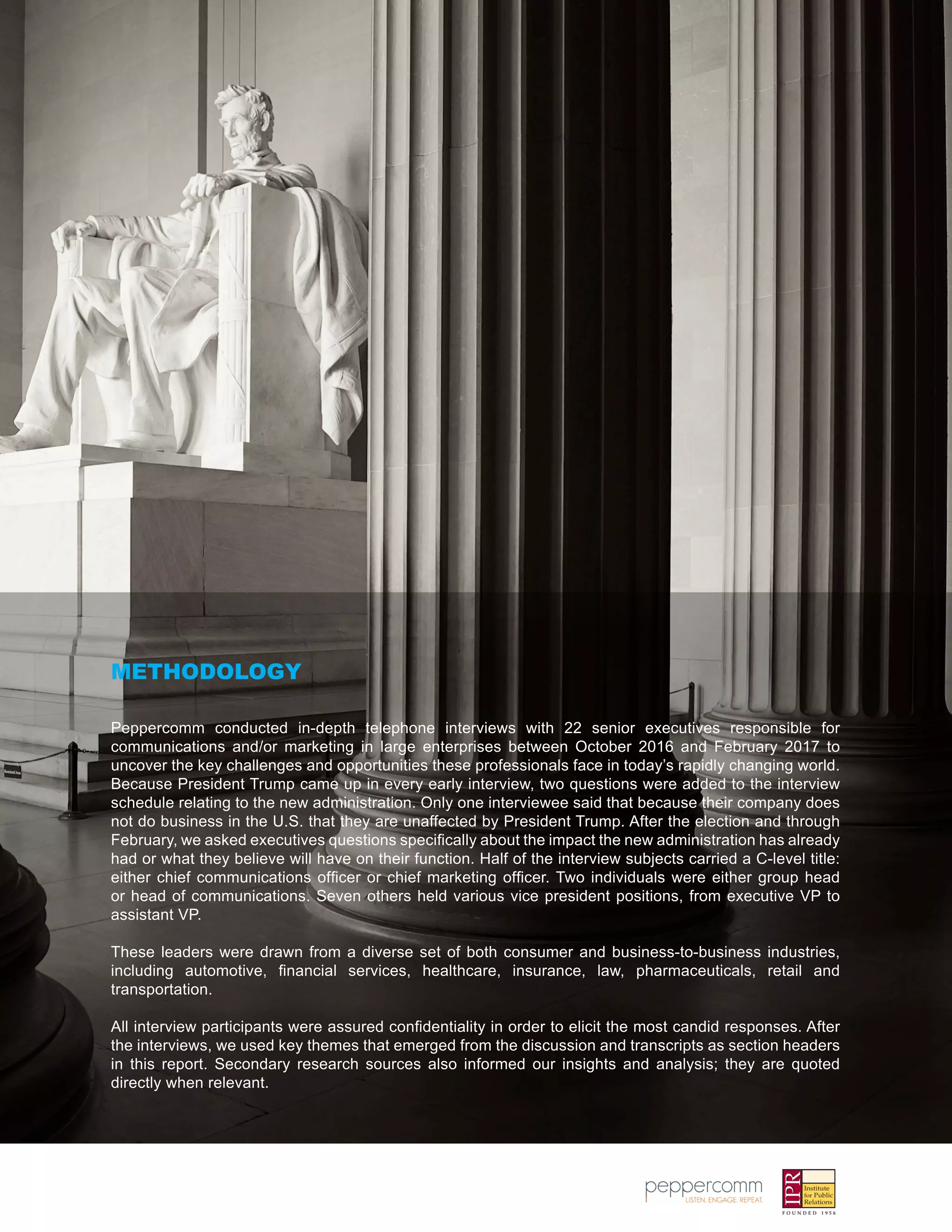Peppercomm conducted in-depth telephone interviews with 22 senior executives responsible for
communications and/or marketing in large enterprises between October 2016 and February 2017 to
uncover the key challenges and opportunities these professionals face in today’s rapidly changing world.
Because President Trump came up in every early interview, two questions were added to the interview
schedule relating to the new administration. Only one interviewee said that because their company does
not do business in the U.S. that they are unaffected by President Trump. After the election and through
February, we asked executives questions specifically about the impact the new administration has already
had or what they believe will have on their function. Half of the interview subjects carried a C-level title:
either chief communications officer or chief marketing officer. Two individuals were either group head
or head of communications. Seven others held various vice president positions, from executive VP to
assistant VP.
These leaders were drawn from a diverse set of both consumer and business-to-business industries,
including automotive, financial services, healthcare, insurance, law, pharmaceuticals, retail and
transportation.
All interview participants were assured confidentiality in order to elicit the most candid responses. After
the interviews, we used key themes that emerged from the discussion and transcripts as section headers
in this report. Secondary research sources also informed our insights and analysis; they are quoted
directly when relevant.
METHODOLOGY
 