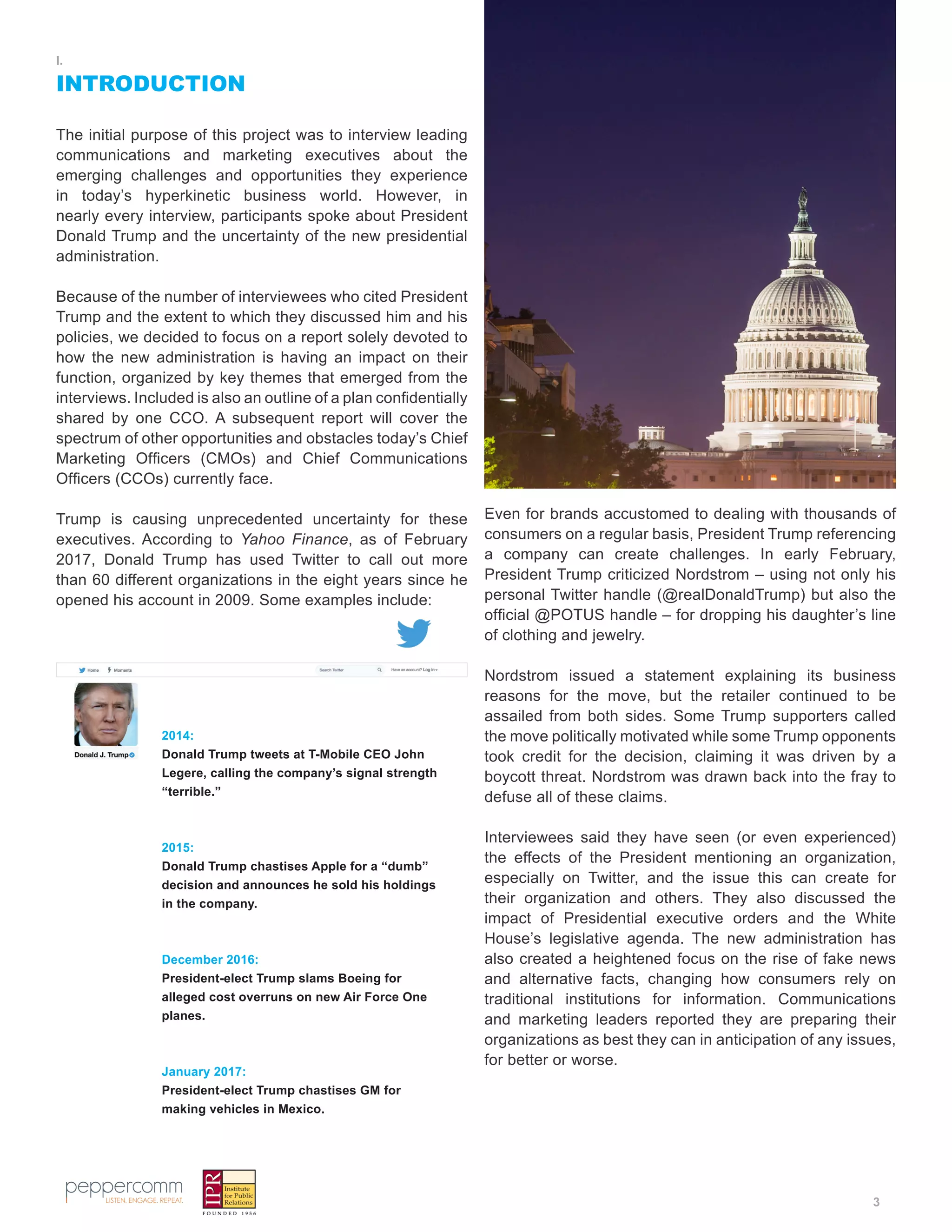 3
I.
INTRODUCTION
The initial purpose of this project was to interview leading
communications and marketing executives about the
emerging challenges and opportunities they experience
in today’s hyperkinetic business world. However, in
nearly every interview, participants spoke about President
Donald Trump and the uncertainty of the new presidential
administration.
Because of the number of interviewees who cited President
Trump and the extent to which they discussed him and his
policies, we decided to focus on a report solely devoted to
how the new administration is having an impact on their
function, organized by key themes that emerged from the
interviews. Included is also an outline of a plan confidentially
shared by one CCO. A subsequent report will cover the
spectrum of other opportunities and obstacles today’s Chief
Marketing Officers (CMOs) and Chief Communications
Officers (CCOs) currently face.
Trump is causing unprecedented uncertainty for these
executives. According to Yahoo Finance, as of February
2017, Donald Trump has used Twitter to call out more
than 60 different organizations in the eight years since he
opened his account in 2009. Some examples include:
Even for brands accustomed to dealing with thousands of
consumers on a regular basis, President Trump referencing
a company can create challenges. In early February,
President Trump criticized Nordstrom – using not only his
personal Twitter handle (@realDonaldTrump) but also the
official @POTUS handle – for dropping his daughter’s line
of clothing and jewelry.
Nordstrom issued a statement explaining its business
reasons for the move, but the retailer continued to be
assailed from both sides. Some Trump supporters called
the move politically motivated while some Trump opponents
took credit for the decision, claiming it was driven by a
boycott threat. Nordstrom was drawn back into the fray to
defuse all of these claims.
Interviewees said they have seen (or even experienced)
the effects of the President mentioning an organization,
especially on Twitter, and the issue this can create for
their organization and others. They also discussed the
impact of Presidential executive orders and the White
House’s legislative agenda. The new administration has
also created a heightened focus on the rise of fake news
and alternative facts, changing how consumers rely on
traditional institutions for information. Communications
and marketing leaders reported they are preparing their
organizations as best they can in anticipation of any issues,
for better or worse.
2014:
Donald Trump tweets at T-Mobile CEO John
Legere, calling the company’s signal strength
“terrible.”
2015:
Donald Trump chastises Apple for a “dumb”
decision and announces he sold his holdings
in the company.
December 2016:
President-elect Trump slams Boeing for
alleged cost overruns on new Air Force One
planes.
January 2017:
President-elect Trump chastises GM for
making vehicles in Mexico.
 