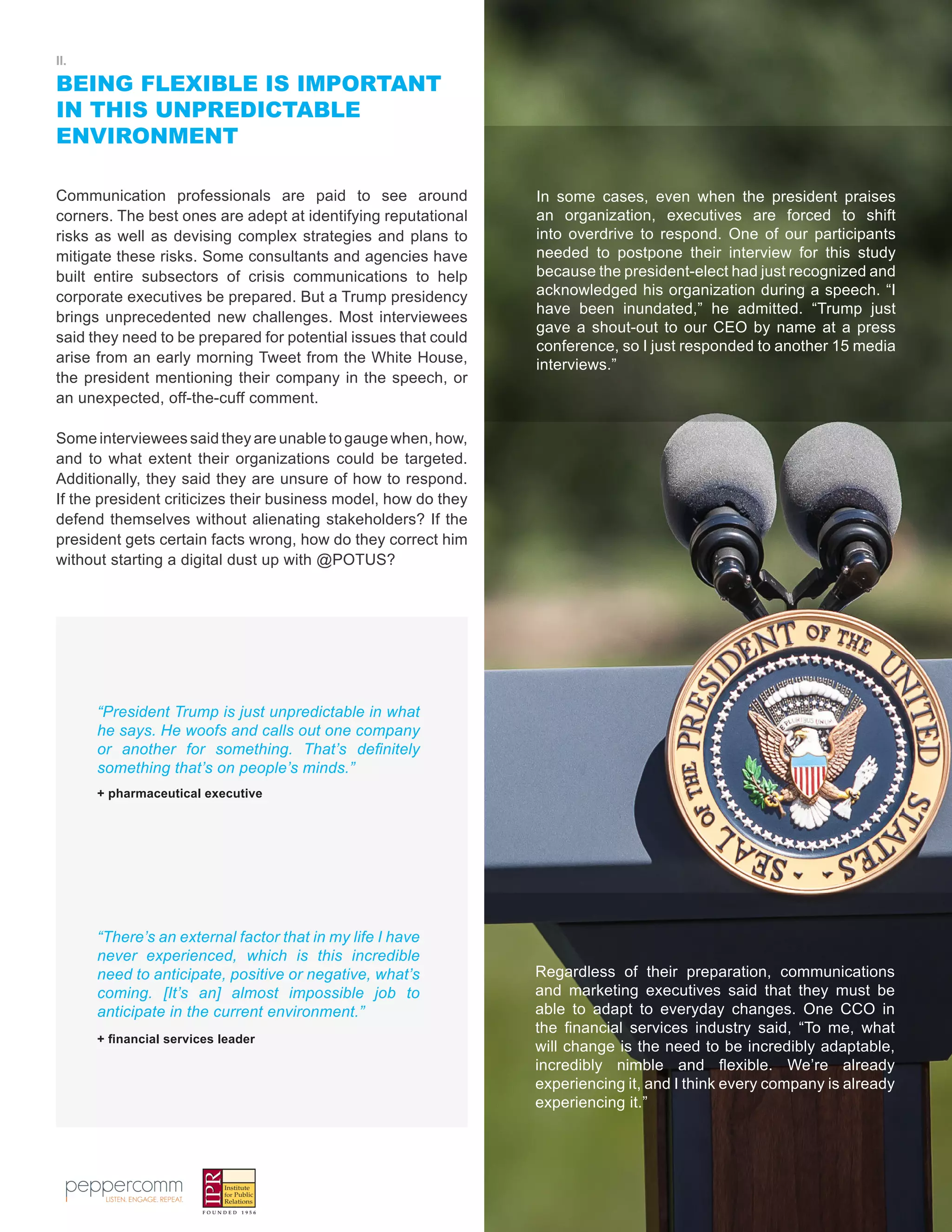 4
II.
BEING FLEXIBLE IS IMPORTANT
IN THIS UNPREDICTABLE
ENVIRONMENT
Communication professionals are paid to see around
corners. The best ones are adept at identifying reputational
risks as well as devising complex strategies and plans to
mitigate these risks. Some consultants and agencies have
built entire subsectors of crisis communications to help
corporate executives be prepared. But a Trump presidency
brings unprecedented new challenges. Most interviewees
said they need to be prepared for potential issues that could
arise from an early morning Tweet from the White House,
the president mentioning their company in the speech, or
an unexpected, off-the-cuff comment.
Some interviewees said they are unable to gauge when, how,
and to what extent their organizations could be targeted.
Additionally, they said they are unsure of how to respond.
If the president criticizes their business model, how do they
defend themselves without alienating stakeholders? If the
president gets certain facts wrong, how do they correct him
without starting a digital dust up with @POTUS?
“President Trump is just unpredictable in what
he says. He woofs and calls out one company
or another for something. That’s definitely
something that’s on people’s minds.”
“There’s an external factor that in my life I have
never experienced, which is this incredible
need to anticipate, positive or negative, what’s
coming. [It’s an] almost impossible job to
anticipate in the current environment.”
+ pharmaceutical executive
+ financial services leader
In some cases, even when the president praises
an organization, executives are forced to shift
into overdrive to respond. One of our participants
needed to postpone their interview for this study
because the president-elect had just recognized and
acknowledged his organization during a speech. “I
have been inundated,” he admitted. “Trump just
gave a shout-out to our CEO by name at a press
conference, so I just responded to another 15 media
interviews.”
Regardless of their preparation, communications
and marketing executives said that they must be
able to adapt to everyday changes. One CCO in
the financial services industry said, “To me, what
will change is the need to be incredibly adaptable,
incredibly nimble and flexible. We’re already
experiencing it, and I think every company is already
experiencing it.”
 