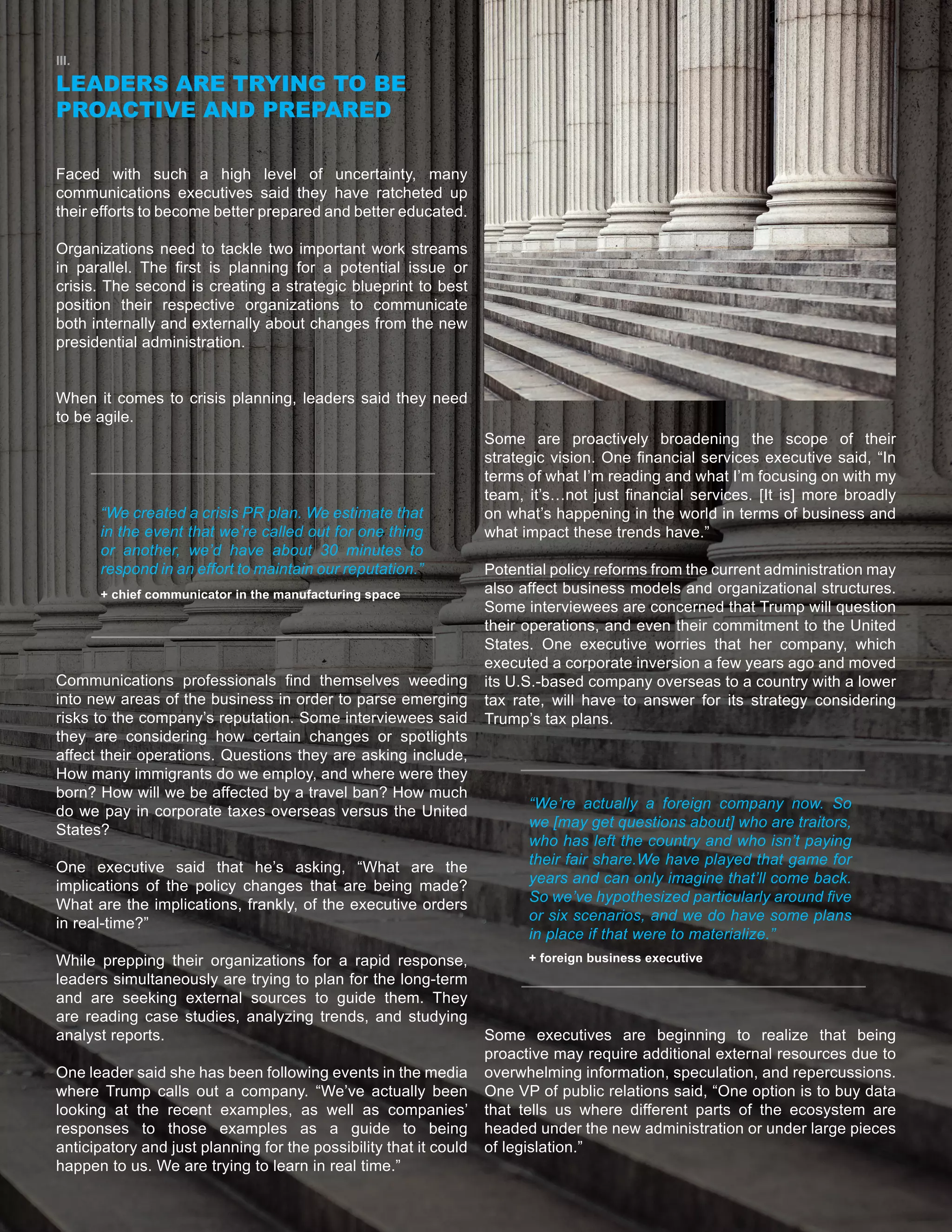 5
III.
LEADERS ARE TRYING TO BE
PROACTIVE AND PREPARED
Faced with such a high level of uncertainty, many
communications executives said they have ratcheted up
their efforts to become better prepared and better educated.
Organizations need to tackle two important work streams
in parallel. The first is planning for a potential issue or
crisis. The second is creating a strategic blueprint to best
position their respective organizations to communicate
both internally and externally about changes from the new
presidential administration.
When it comes to crisis planning, leaders said they need
to be agile.
Communications professionals find themselves weeding
into new areas of the business in order to parse emerging
risks to the company’s reputation. Some interviewees said
they are considering how certain changes or spotlights
affect their operations. Questions they are asking include,
How many immigrants do we employ, and where were they
born? How will we be affected by a travel ban? How much
do we pay in corporate taxes overseas versus the United
States?
One executive said that he’s asking, “What are the
implications of the policy changes that are being made?
What are the implications, frankly, of the executive orders
in real-time?”
While prepping their organizations for a rapid response,
leaders simultaneously are trying to plan for the long-term
and are seeking external sources to guide them. They
are reading case studies, analyzing trends, and studying
analyst reports.
One leader said she has been following events in the media
where Trump calls out a company. “We’ve actually been
looking at the recent examples, as well as companies’
responses to those examples as a guide to being
anticipatory and just planning for the possibility that it could
happen to us. We are trying to learn in real time.”
Some are proactively broadening the scope of their
strategic vision. One financial services executive said, “In
terms of what I’m reading and what I’m focusing on with my
team, it’s…not just financial services. [It is] more broadly
on what’s happening in the world in terms of business and
what impact these trends have.”
Potential policy reforms from the current administration may
also affect business models and organizational structures.
Some interviewees are concerned that Trump will question
their operations, and even their commitment to the United
States. One executive worries that her company, which
executed a corporate inversion a few years ago and moved
its U.S.-based company overseas to a country with a lower
tax rate, will have to answer for its strategy considering
Trump’s tax plans.
Some executives are beginning to realize that being
proactive may require additional external resources due to
overwhelming information, speculation, and repercussions.
One VP of public relations said, “One option is to buy data
that tells us where different parts of the ecosystem are
headed under the new administration or under large pieces
of legislation.”
“We created a crisis PR plan. We estimate that
in the event that we’re called out for one thing
or another, we’d have about 30 minutes to
respond in an effort to maintain our reputation.”
“We’re actually a foreign company now. So
we [may get questions about] who are traitors,
who has left the country and who isn’t paying
their fair share.We have played that game for
years and can only imagine that’ll come back.
So we’ve hypothesized particularly around five
or six scenarios, and we do have some plans
in place if that were to materialize.”
+ chief communicator in the manufacturing space
+ foreign business executive
 