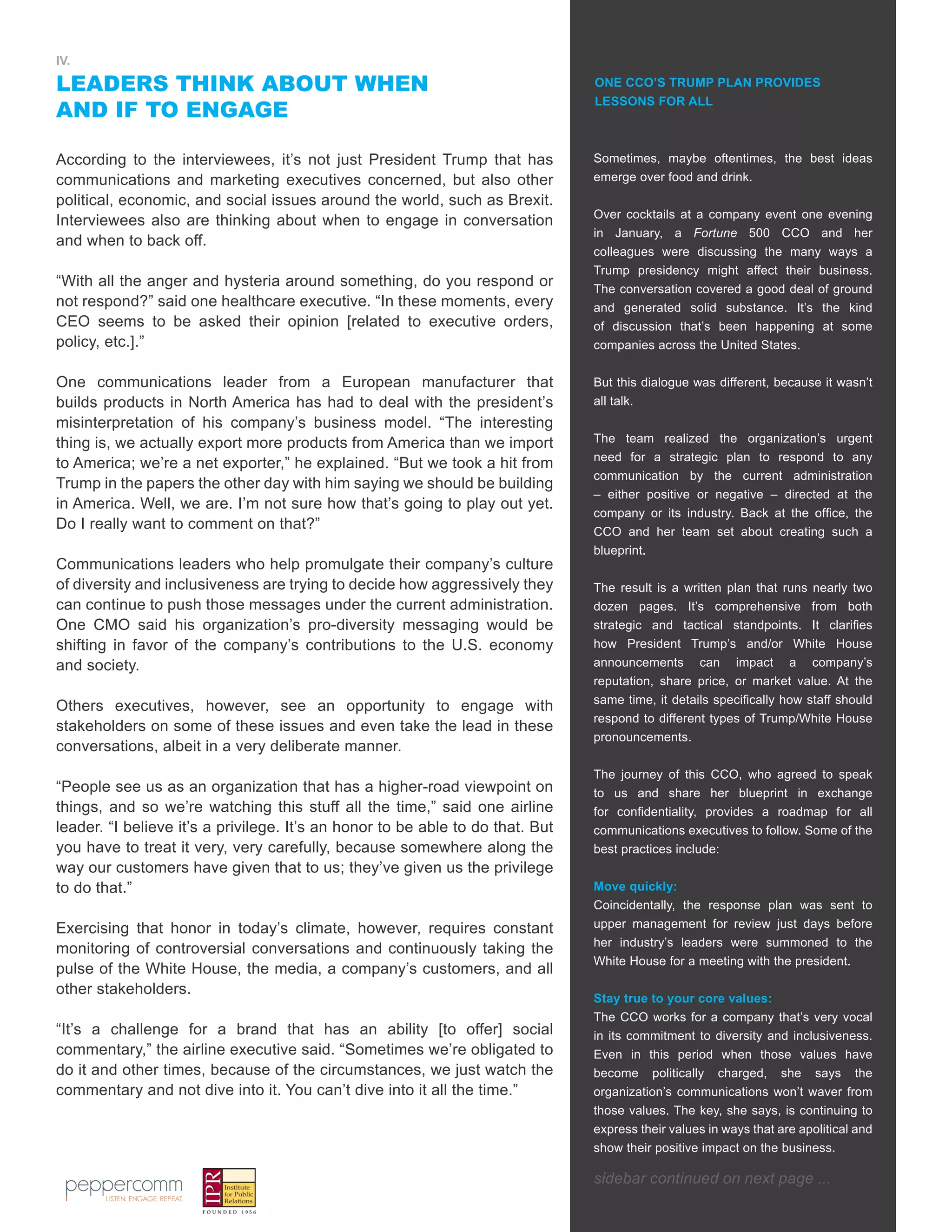 6
IV.
LEADERS THINK ABOUT WHEN
AND IF TO ENGAGE
According to the interviewees, it’s not just President Trump that has
communications and marketing executives concerned, but also other
political, economic, and social issues around the world, such as Brexit.
Interviewees also are thinking about when to engage in conversation
and when to back off.
“With all the anger and hysteria around something, do you respond or
not respond?” said one healthcare executive. “In these moments, every
CEO seems to be asked their opinion [related to executive orders,
policy, etc.].”
One communications leader from a European manufacturer that
builds products in North America has had to deal with the president’s
misinterpretation of his company’s business model. “The interesting
thing is, we actually export more products from America than we import
to America; we’re a net exporter,” he explained. “But we took a hit from
Trump in the papers the other day with him saying we should be building
in America. Well, we are. I’m not sure how that’s going to play out yet.
Do I really want to comment on that?”
Communications leaders who help promulgate their company’s culture
of diversity and inclusiveness are trying to decide how aggressively they
can continue to push those messages under the current administration.
One CMO said his organization’s pro-diversity messaging would be
shifting in favor of the company’s contributions to the U.S. economy
and society.
Others executives, however, see an opportunity to engage with
stakeholders on some of these issues and even take the lead in these
conversations, albeit in a very deliberate manner.
“People see us as an organization that has a higher-road viewpoint on
things, and so we’re watching this stuff all the time,” said one airline
leader. “I believe it’s a privilege. It’s an honor to be able to do that. But
you have to treat it very, very carefully, because somewhere along the
way our customers have given that to us; they’ve given us the privilege
to do that.”
Exercising that honor in today’s climate, however, requires constant
monitoring of controversial conversations and continuously taking the
pulse of the White House, the media, a company’s customers, and all
other stakeholders.
“It’s a challenge for a brand that has an ability [to offer] social
commentary,” the airline executive said. “Sometimes we’re obligated to
do it and other times, because of the circumstances, we just watch the
commentary and not dive into it. You can’t dive into it all the time.”
ONE CCO’S TRUMP PLAN PROVIDES
LESSONS FOR ALL
Sometimes, maybe oftentimes, the best ideas
emerge over food and drink.
Over cocktails at a company event one evening
in January, a Fortune 500 CCO and her
colleagues were discussing the many ways a
Trump presidency might affect their business.
The conversation covered a good deal of ground
and generated solid substance. It’s the kind
of discussion that’s been happening at some
companies across the United States.
But this dialogue was different, because it wasn’t
all talk.
The team realized the organization’s urgent
need for a strategic plan to respond to any
communication by the current administration
– either positive or negative – directed at the
company or its industry. Back at the office, the
CCO and her team set about creating such a
blueprint.
The result is a written plan that runs nearly two
dozen pages. It’s comprehensive from both
strategic and tactical standpoints. It clarifies
how President Trump’s and/or White House
announcements can impact a company’s
reputation, share price, or market value. At the
same time, it details specifically how staff should
respond to different types of Trump/White House
pronouncements.
The journey of this CCO, who agreed to speak
to us and share her blueprint in exchange
for confidentiality, provides a roadmap for all
communications executives to follow. Some of the
best practices include:
Move quickly:
Coincidentally, the response plan was sent to
upper management for review just days before
her industry’s leaders were summoned to the
White House for a meeting with the president.
Stay true to your core values:
The CCO works for a company that’s very vocal
in its commitment to diversity and inclusiveness.
Even in this period when those values have
become politically charged, she says the
organization’s communications won’t waver from
those values. The key, she says, is continuing to
express their values in ways that are apolitical and
show their positive impact on the business.
sidebar continued on next page ...
 