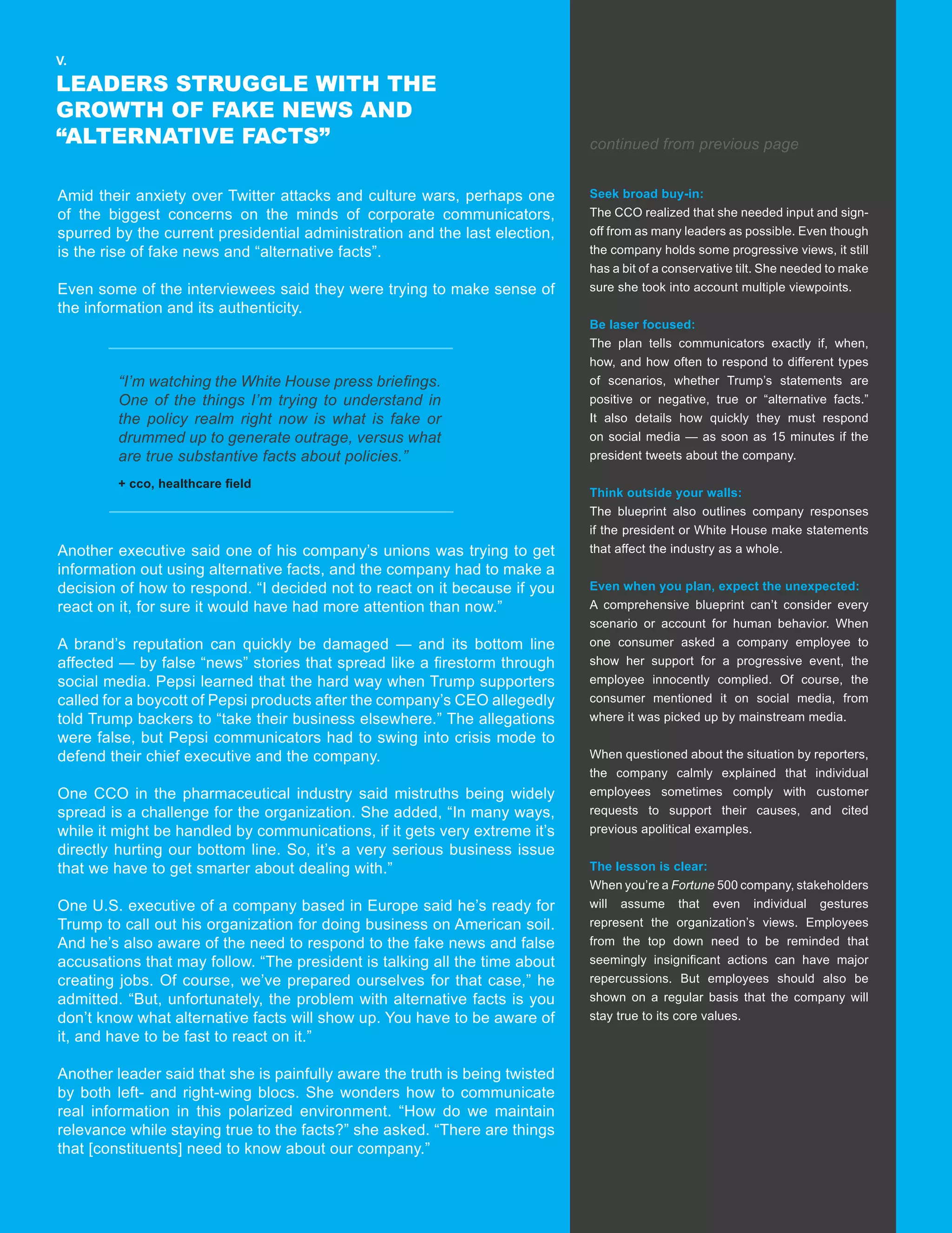 7
V.
LEADERS STRUGGLE WITH THE
GROWTH OF FAKE NEWS AND
“ALTERNATIVE FACTS”
Amid their anxiety over Twitter attacks and culture wars, perhaps one
of the biggest concerns on the minds of corporate communicators,
spurred by the current presidential administration and the last election,
is the rise of fake news and “alternative facts”.
Even some of the interviewees said they were trying to make sense of
the information and its authenticity.
Another executive said one of his company’s unions was trying to get
information out using alternative facts, and the company had to make a
decision of how to respond. “I decided not to react on it because if you
react on it, for sure it would have had more attention than now.”
A brand’s reputation can quickly be damaged — and its bottom line
affected — by false “news” stories that spread like a firestorm through
social media. Pepsi learned that the hard way when Trump supporters
called for a boycott of Pepsi products after the company’s CEO allegedly
told Trump backers to “take their business elsewhere.” The allegations
were false, but Pepsi communicators had to swing into crisis mode to
defend their chief executive and the company.
One CCO in the pharmaceutical industry said mistruths being widely
spread is a challenge for the organization. She added, “In many ways,
while it might be handled by communications, if it gets very extreme it’s
directly hurting our bottom line. So, it’s a very serious business issue
that we have to get smarter about dealing with.”
One U.S. executive of a company based in Europe said he’s ready for
Trump to call out his organization for doing business on American soil.
And he’s also aware of the need to respond to the fake news and false
accusations that may follow. “The president is talking all the time about
creating jobs. Of course, we’ve prepared ourselves for that case,” he
admitted. “But, unfortunately, the problem with alternative facts is you
don’t know what alternative facts will show up. You have to be aware of
it, and have to be fast to react on it.”
Another leader said that she is painfully aware the truth is being twisted
by both left- and right-wing blocs. She wonders how to communicate
real information in this polarized environment. “How do we maintain
relevance while staying true to the facts?” she asked. “There are things
that [constituents] need to know about our company.”
“I’m watching the White House press briefings.
One of the things I’m trying to understand in
the policy realm right now is what is fake or
drummed up to generate outrage, versus what
are true substantive facts about policies.”
“The most important thing is making sure that
everyone takes this plan seriously. We are living
in unprecedented times now, and sometimes we
need to walk a fine line.”
+ cco, healthcare field
+ cco
Seek broad buy-in:
The CCO realized that she needed input and sign-
off from as many leaders as possible. Even though
the company holds some progressive views, it still
has a bit of a conservative tilt. She needed to make
sure she took into account multiple viewpoints.
Be laser focused:
The plan tells communicators exactly if, when,
how, and how often to respond to different types
of scenarios, whether Trump’s statements are
positive or negative, true or “alternative facts.”
It also details how quickly they must respond
on social media — as soon as 15 minutes if the
president tweets about the company.
Think outside your walls:
The blueprint also outlines company responses
if the president or White House make statements
that affect the industry as a whole.
Even when you plan, expect the unexpected:
A comprehensive blueprint can’t consider every
scenario or account for human behavior. When
one consumer asked a company employee to
show her support for a progressive event, the
employee innocently complied. Of course, the
consumer mentioned it on social media, from
where it was picked up by mainstream media.
When questioned about the situation by reporters,
the company calmly explained that individual
employees sometimes comply with customer
requests to support their causes, and cited
previous apolitical examples.
The lesson is clear:
When you’re a Fortune 500 company, stakeholders
will assume that even individual gestures
represent the organization’s views. Employees
from the top down need to be reminded that
seemingly insignificant actions can have major
repercussions. But employees should also be
shown on a regular basis that the company will
stay true to its core values.
continued from previous page
 