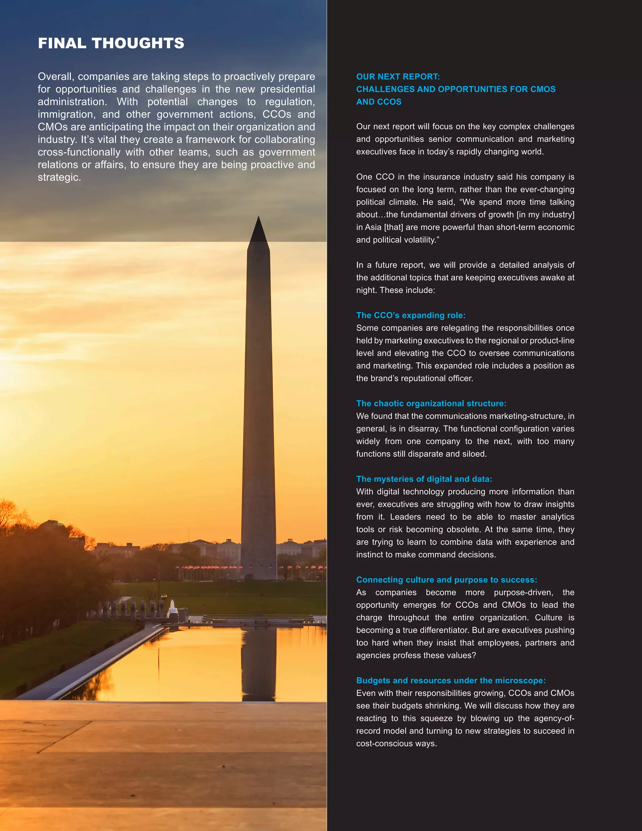 9
Our next report will focus on the key complex challenges
and opportunities senior communication and marketing
executives face in today’s rapidly changing world.
One CCO in the insurance industry said his company is
focused on the long term, rather than the ever-changing
political climate. He said, “We spend more time talking
about…the fundamental drivers of growth [in my industry]
in Asia [that] are more powerful than short-term economic
and political volatility.”
In a future report, we will provide a detailed analysis of
the additional topics that are keeping executives awake at
night. These include:
The CCO’s expanding role:
Some companies are relegating the responsibilities once
held by marketing executives to the regional or product-line
level and elevating the CCO to oversee communications
and marketing. This expanded role includes a position as
the brand’s reputational officer.
The chaotic organizational structure:
We found that the communications marketing-structure, in
general, is in disarray. The functional configuration varies
widely from one company to the next, with too many
functions still disparate and siloed.
The mysteries of digital and data:
With digital technology producing more information than
ever, executives are struggling with how to draw insights
from it. Leaders need to be able to master analytics
tools or risk becoming obsolete. At the same time, they
are trying to learn to combine data with experience and
instinct to make command decisions.
Connecting culture and purpose to success:
As companies become more purpose-driven, the
opportunity emerges for CCOs and CMOs to lead the
charge throughout the entire organization. Culture is
becoming a true differentiator. But are executives pushing
too hard when they insist that employees, partners and
agencies profess these values?
Budgets and resources under the microscope:
Even with their responsibilities growing, CCOs and CMOs
see their budgets shrinking. We will discuss how they are
reacting to this squeeze by blowing up the agency-of-
record model and turning to new strategies to succeed in
cost-conscious ways.
OUR NEXT REPORT:
CHALLENGES AND OPPORTUNITIES FOR CMOS
AND CCOS
FINAL THOUGHTS
Overall, companies are taking steps to proactively prepare
for opportunities and challenges in the new presidential
administration. With potential changes to regulation,
immigration, and other government actions, CCOs and
CMOs are anticipating the impact on their organization and
industry. It’s vital they create a framework for collaborating
cross-functionally with other teams, such as government
relations or affairs, to ensure they are being proactive and
strategic.
 