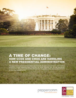 A TIME OF CHANGE:
HOW CCOS AND CMOS ARE HANDLING
A NEW PRESIDENTIAL ADMINISTRATION
This paper is an analysis based on in-depth interviews with 22 senior communications and marketing
executives in large companies about what they are doing differently with the new presidential
administration. This is not a political piece advocating for any position; rather, this is a paper focused
on what interviewees reported.
 