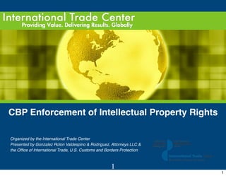 CBP Enforcement of Intellectual Property Rights

    Organized by the International Trade Center
    Presented by Gonzalez Rolon Valdespino & Rodriguez, Attorneys LLC &
    the Ofﬁce of International Trade, U.S. Customs and Borders Protection



                                                         1
                                                                            1
 