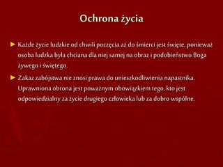 Ochrona życia
► Każde życie ludzkie od chwilipoczęcia aż do śmierci jest święte, ponieważ
osoba ludzka była chcianadla niej samej naobraz i podobieństwo Boga
żywego i świętego.
► Zakazzabójstwa nie znosi prawa do unieszkodliwienia napastnika.
Uprawniona obrona jest poważnym obowiązkiem tego, kto jest
odpowiedzialny za życie drugiego człowieka lub za dobro wspólne.
 