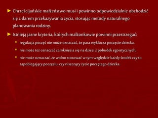► Chrześcijańskie małżeństwo musi i powinno odpowiedzialnie obchodzić
się z darem przekazywania życia, stosując metody naturalnego
planowaniarodziny.
► Istnieją jasne kryteria, których małżonkowie powinni przestrzegać:
 regulacja poczęć nie może oznaczać,żepara wyklucza poczęciedziecka,
 nie możeteż oznaczaćzamknięcia się na dzieci zpobudek egoistycznych,
 nie możeoznaczać,że wolno stosować w tym względzie każdyśrodek czyto
zapobiegający poczęciu,czyniszczący życie poczętegodziecka.
 