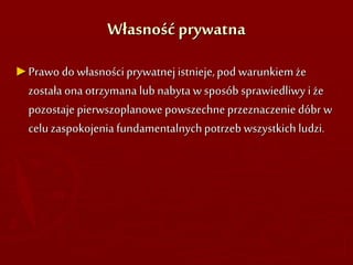 Własność prywatna
►Prawo do własności prywatnej istnieje,pod warunkiemże
została ona otrzymana lub nabyta w sposób sprawiedliwy i że
pozostaje pierwszoplanowe powszechne przeznaczenie dóbr w
celu zaspokojenia fundamentalnychpotrzeb wszystkich ludzi.
 