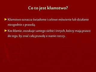 Co to jest kłamstwo?
►Kłamstwooznacza świadomei celowe mówienielub działanie
niezgodniez prawdą.
►Ktokłamie,oszukuje samego siebie i innych, którzy mają prawo
do tego, by znać całą prawdę o stanierzeczy.
 