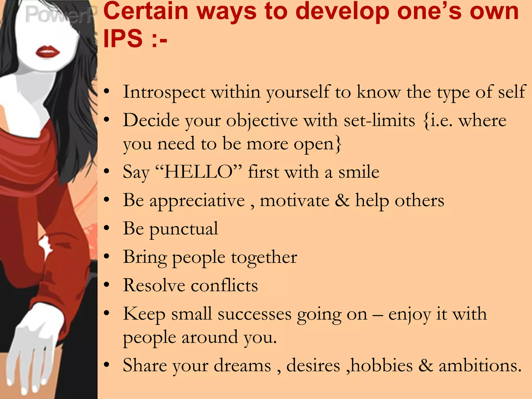 Certain ways to develop one’s own IPS :- Introspect within yourself to know the type of self Decide your objective with set-limits {i.e. where you need to be more open} Say “HELLO” first with a smile  Be appreciative , motivate & help others Be punctual Bring people together Resolve conflicts Keep small successes going on – enjoy it with people around you. Share your dreams , desires ,hobbies & ambitions. 
