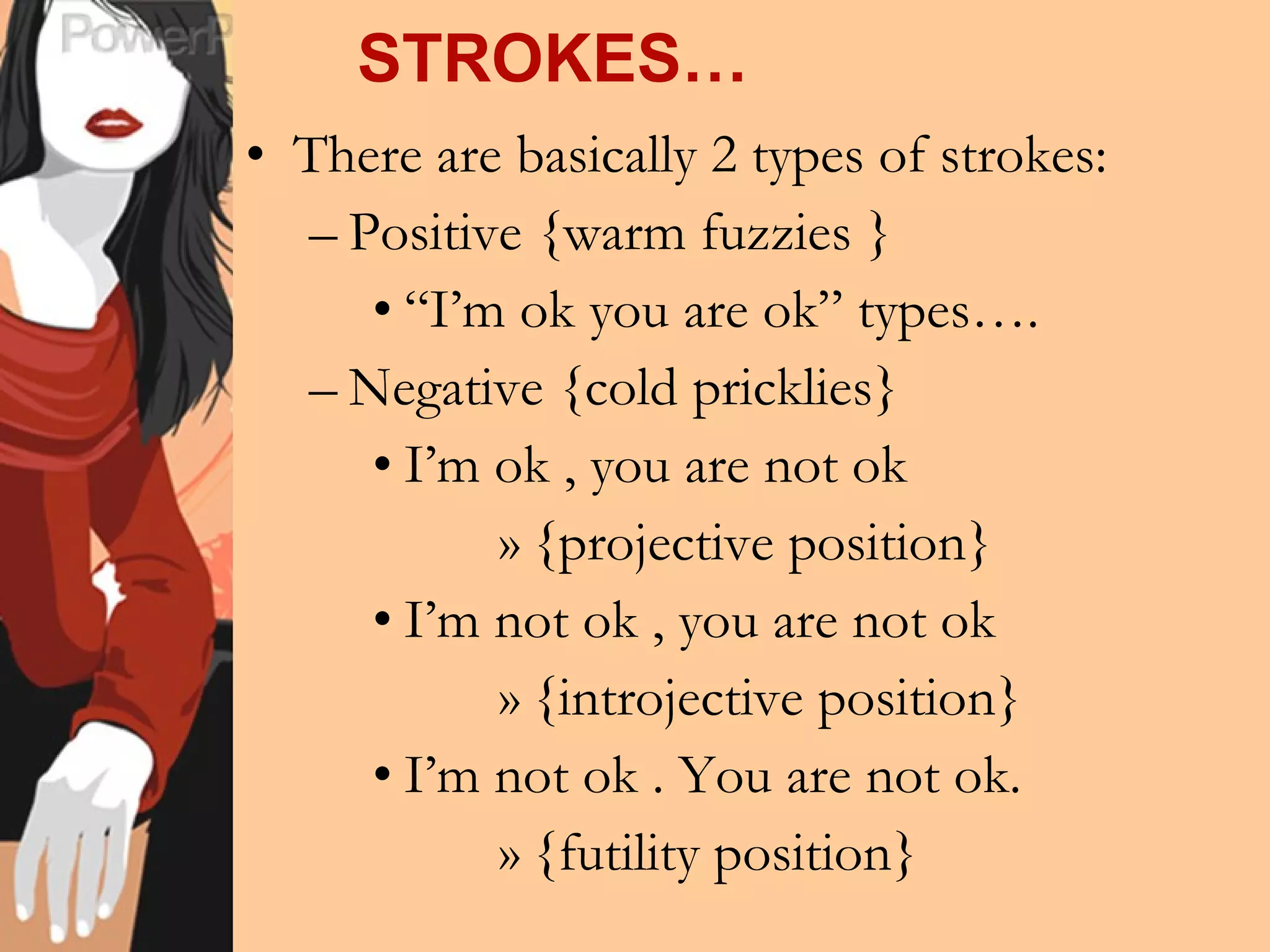 STROKES… There are basically 2 types of strokes: Positive {warm fuzzies } “ I’m ok you are ok” types…. Negative {cold pricklies} I’m ok , you are not ok {projective position} I’m not ok , you are not ok {introjective position} I’m not ok . You are not ok. {futility position} 