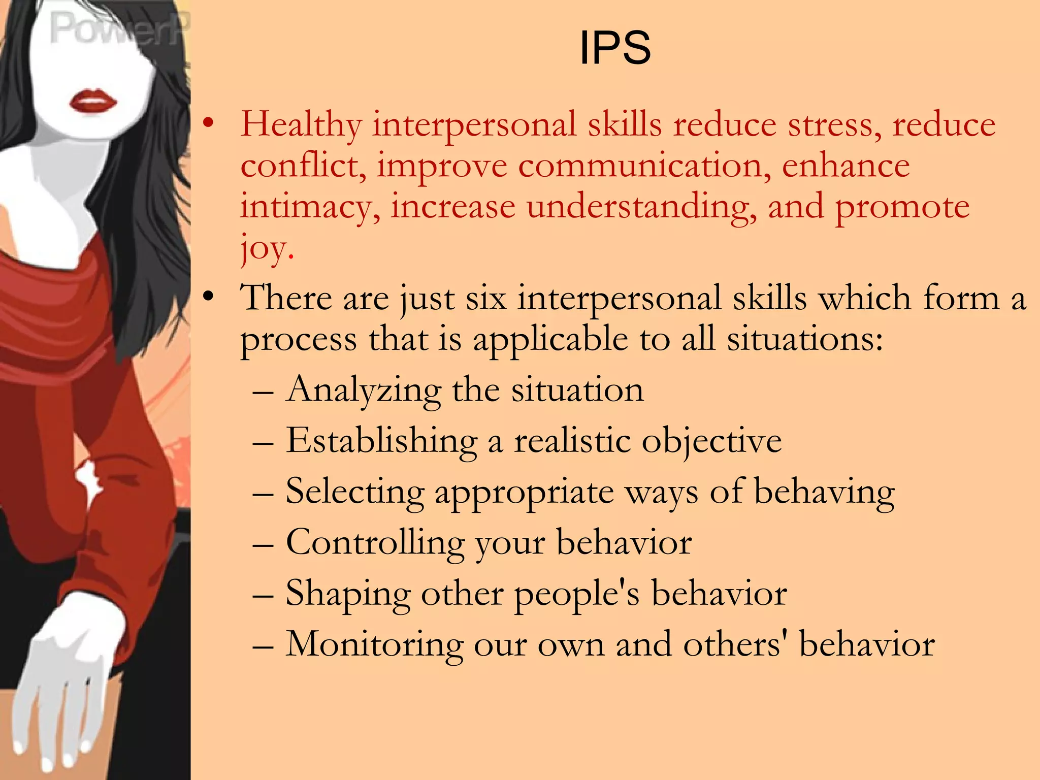 IPS Healthy interpersonal skills reduce stress, reduce conflict, improve communication, enhance intimacy, increase understanding, and promote joy . There are just six interpersonal skills which form a process that is applicable to all situations: Analyzing the situation Establishing a realistic objective Selecting appropriate ways of behaving Controlling your behavior Shaping other people's behavior Monitoring our own and others' behavior 