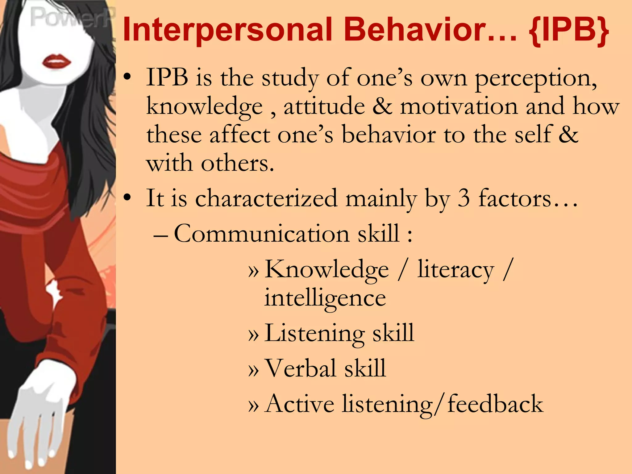 Interpersonal Behavior… {IPB} IPB is the study of one’s own perception, knowledge , attitude & motivation and how these affect one’s behavior to the self & with others. It is characterized mainly by 3 factors… Communication skill :  Knowledge / literacy / intelligence Listening skill Verbal skill Active listening/feedback 