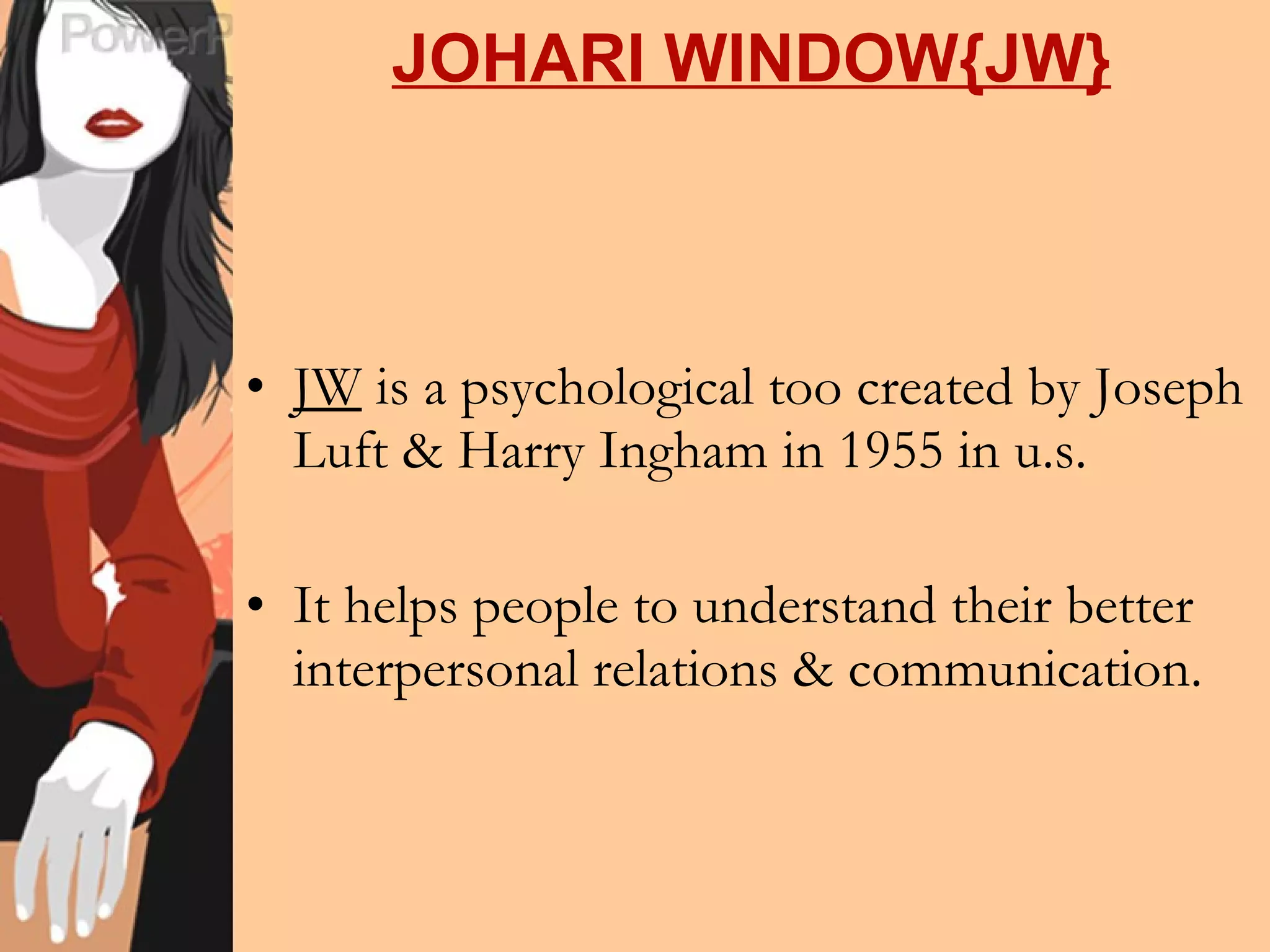 JOHARI WINDOW{JW} JW  is a psychological too created by Joseph Luft & Harry Ingham in 1955 in u.s. It helps people to understand their better interpersonal relations & communication. 