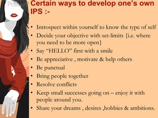 Certain ways to develop one’s own IPS :- Introspect within yourself to know the type of self Decide your objective with set-limits {i.e. where you need to be more open} Say “HELLO” first with a smile  Be appreciative , motivate & help others Be punctual Bring people together Resolve conflicts Keep small successes going on – enjoy it with people around you. Share your dreams , desires ,hobbies & ambitions. 