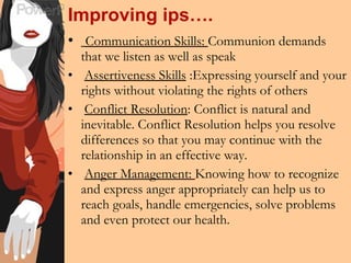 Improving ips…. Communication Skills:  Communion demands that we listen as well as speak Assertiveness Skills  :Expressing yourself and your rights without violating the rights of others Conflict Resolution : Conflict is natural and inevitable. Conflict Resolution helps you resolve differences so that you may continue with the relationship in an effective way. Anger Management:  Knowing how to recognize and express anger appropriately can help us to reach goals, handle emergencies, solve problems and even protect our health. 